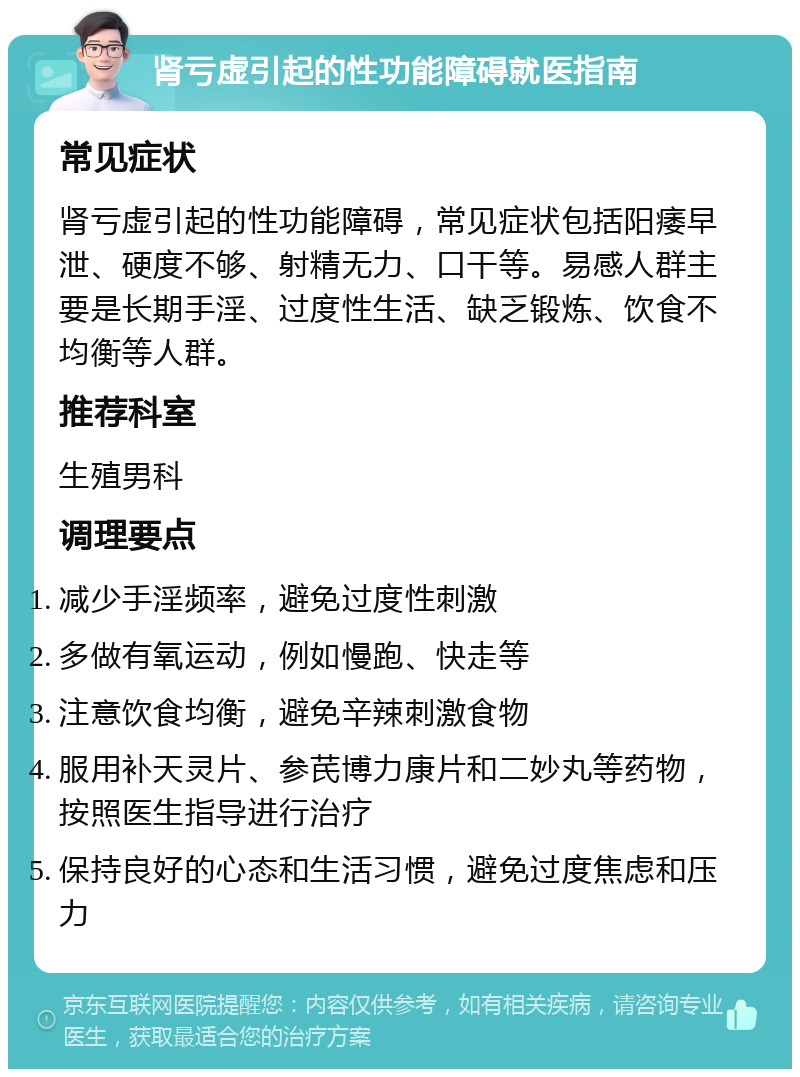 肾亏虚引起的性功能障碍就医指南 常见症状 肾亏虚引起的性功能障碍，常见症状包括阳痿早泄、硬度不够、射精无力、口干等。易感人群主要是长期手淫、过度性生活、缺乏锻炼、饮食不均衡等人群。 推荐科室 生殖男科 调理要点 减少手淫频率，避免过度性刺激 多做有氧运动，例如慢跑、快走等 注意饮食均衡，避免辛辣刺激食物 服用补天灵片、参芪博力康片和二妙丸等药物，按照医生指导进行治疗 保持良好的心态和生活习惯，避免过度焦虑和压力