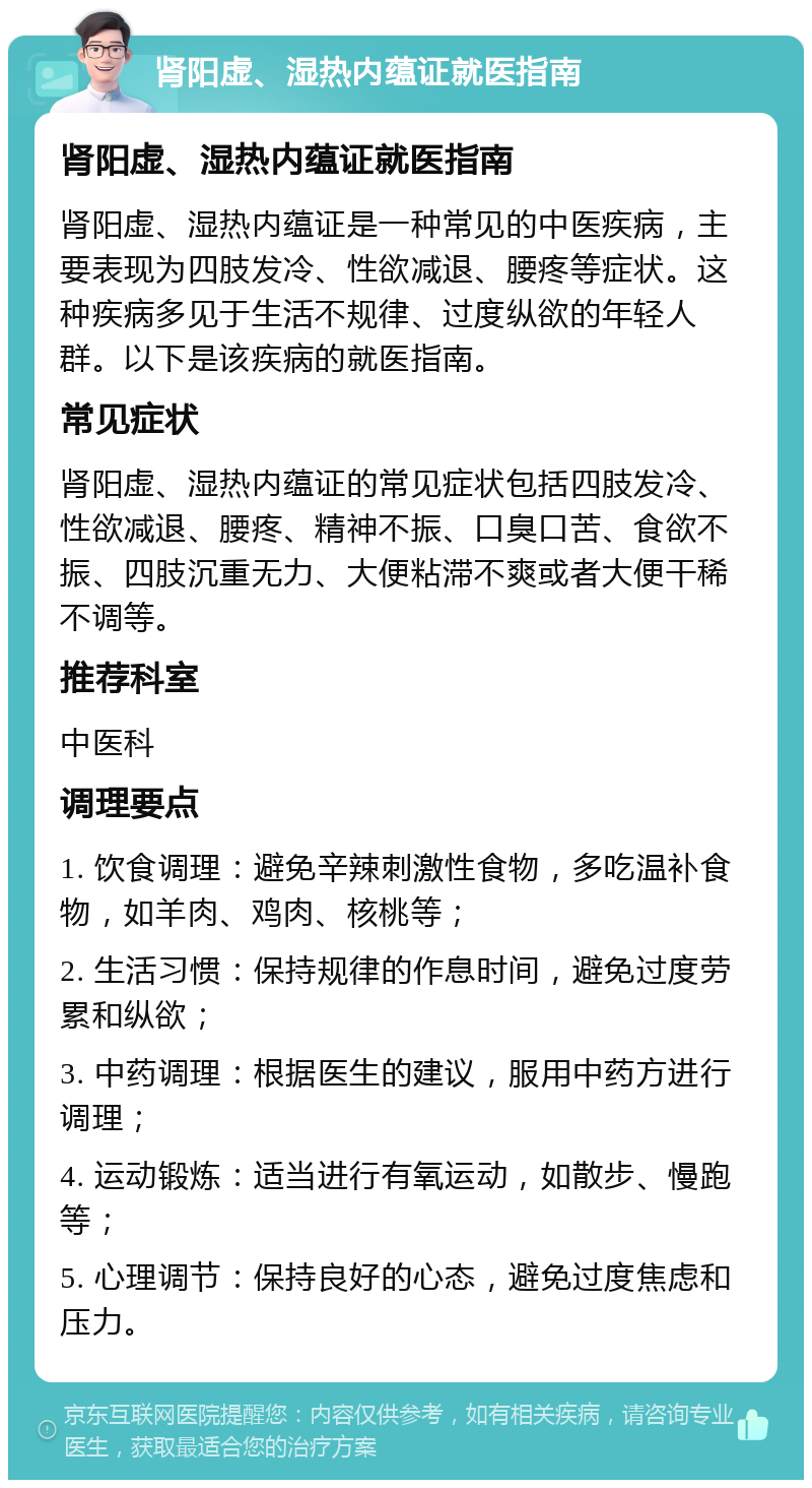 肾阳虚、湿热内蕴证就医指南 肾阳虚、湿热内蕴证就医指南 肾阳虚、湿热内蕴证是一种常见的中医疾病，主要表现为四肢发冷、性欲减退、腰疼等症状。这种疾病多见于生活不规律、过度纵欲的年轻人群。以下是该疾病的就医指南。 常见症状 肾阳虚、湿热内蕴证的常见症状包括四肢发冷、性欲减退、腰疼、精神不振、口臭口苦、食欲不振、四肢沉重无力、大便粘滞不爽或者大便干稀不调等。 推荐科室 中医科 调理要点 1. 饮食调理：避免辛辣刺激性食物，多吃温补食物，如羊肉、鸡肉、核桃等； 2. 生活习惯：保持规律的作息时间，避免过度劳累和纵欲； 3. 中药调理：根据医生的建议，服用中药方进行调理； 4. 运动锻炼：适当进行有氧运动，如散步、慢跑等； 5. 心理调节：保持良好的心态，避免过度焦虑和压力。