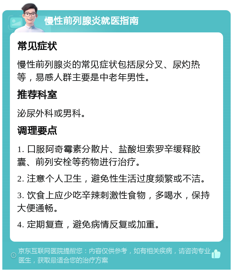 慢性前列腺炎就医指南 常见症状 慢性前列腺炎的常见症状包括尿分叉、尿灼热等，易感人群主要是中老年男性。 推荐科室 泌尿外科或男科。 调理要点 1. 口服阿奇霉素分散片、盐酸坦索罗辛缓释胶囊、前列安栓等药物进行治疗。 2. 注意个人卫生，避免性生活过度频繁或不洁。 3. 饮食上应少吃辛辣刺激性食物，多喝水，保持大便通畅。 4. 定期复查，避免病情反复或加重。