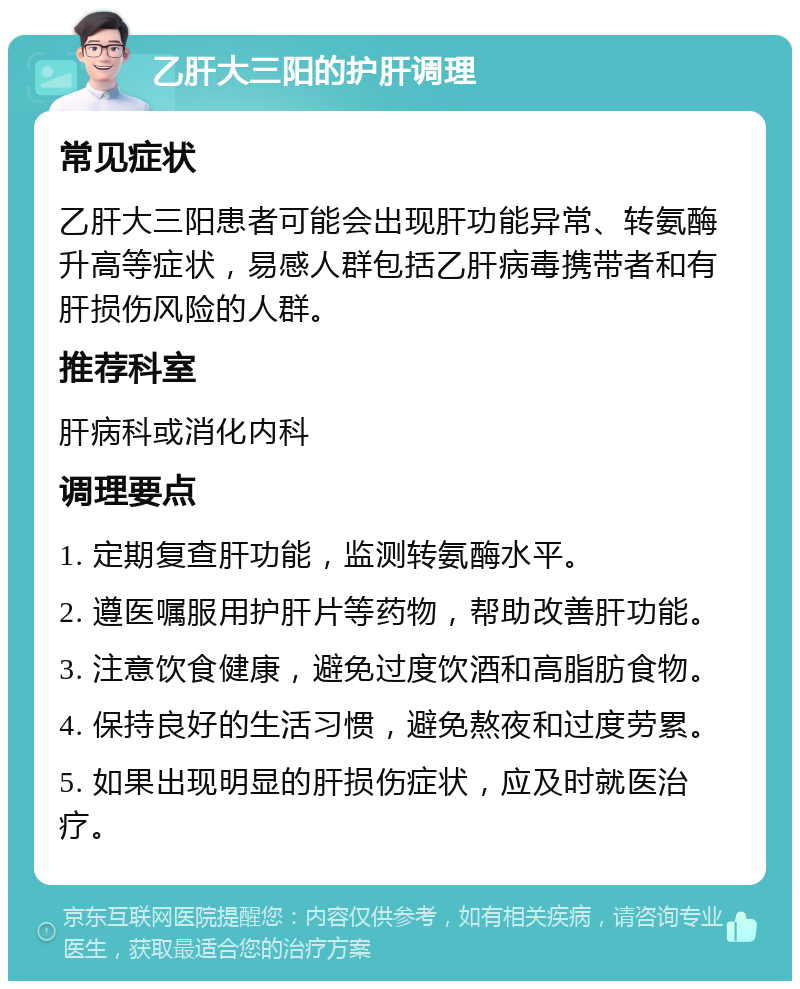 乙肝大三阳的护肝调理 常见症状 乙肝大三阳患者可能会出现肝功能异常、转氨酶升高等症状，易感人群包括乙肝病毒携带者和有肝损伤风险的人群。 推荐科室 肝病科或消化内科 调理要点 1. 定期复查肝功能，监测转氨酶水平。 2. 遵医嘱服用护肝片等药物，帮助改善肝功能。 3. 注意饮食健康，避免过度饮酒和高脂肪食物。 4. 保持良好的生活习惯，避免熬夜和过度劳累。 5. 如果出现明显的肝损伤症状，应及时就医治疗。