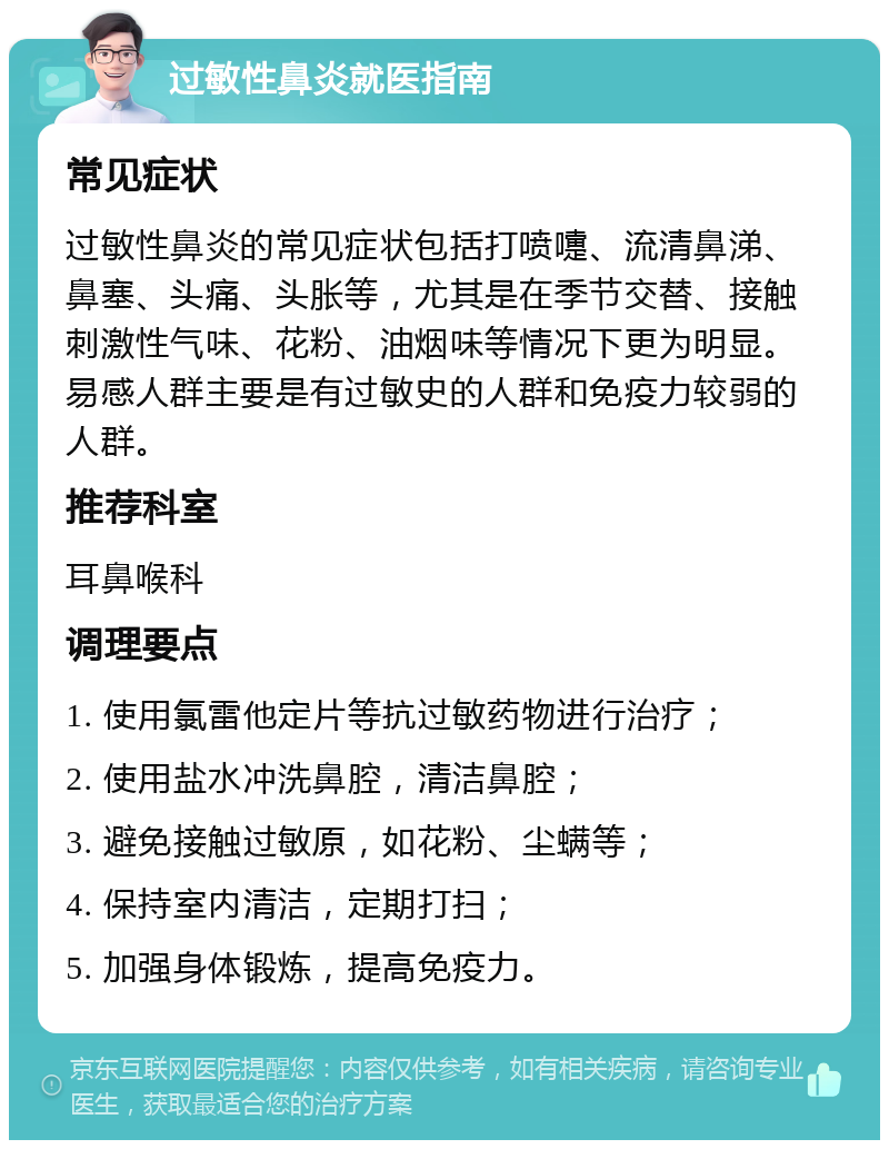 过敏性鼻炎就医指南 常见症状 过敏性鼻炎的常见症状包括打喷嚏、流清鼻涕、鼻塞、头痛、头胀等，尤其是在季节交替、接触刺激性气味、花粉、油烟味等情况下更为明显。易感人群主要是有过敏史的人群和免疫力较弱的人群。 推荐科室 耳鼻喉科 调理要点 1. 使用氯雷他定片等抗过敏药物进行治疗； 2. 使用盐水冲洗鼻腔，清洁鼻腔； 3. 避免接触过敏原，如花粉、尘螨等； 4. 保持室内清洁，定期打扫； 5. 加强身体锻炼，提高免疫力。