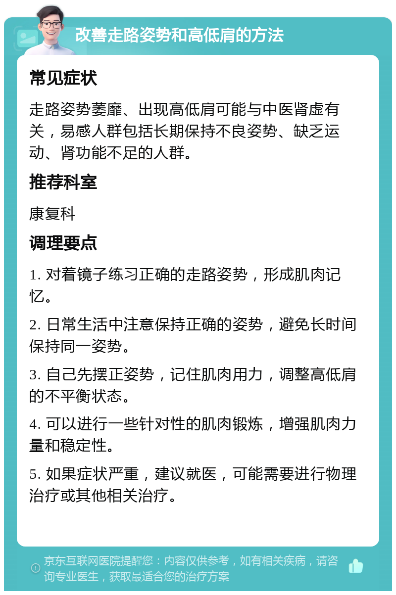 改善走路姿势和高低肩的方法 常见症状 走路姿势萎靡、出现高低肩可能与中医肾虚有关，易感人群包括长期保持不良姿势、缺乏运动、肾功能不足的人群。 推荐科室 康复科 调理要点 1. 对着镜子练习正确的走路姿势，形成肌肉记忆。 2. 日常生活中注意保持正确的姿势，避免长时间保持同一姿势。 3. 自己先摆正姿势，记住肌肉用力，调整高低肩的不平衡状态。 4. 可以进行一些针对性的肌肉锻炼，增强肌肉力量和稳定性。 5. 如果症状严重，建议就医，可能需要进行物理治疗或其他相关治疗。