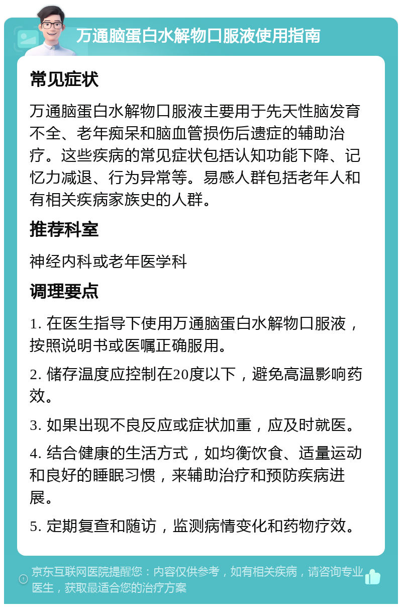 万通脑蛋白水解物口服液使用指南 常见症状 万通脑蛋白水解物口服液主要用于先天性脑发育不全、老年痴呆和脑血管损伤后遗症的辅助治疗。这些疾病的常见症状包括认知功能下降、记忆力减退、行为异常等。易感人群包括老年人和有相关疾病家族史的人群。 推荐科室 神经内科或老年医学科 调理要点 1. 在医生指导下使用万通脑蛋白水解物口服液，按照说明书或医嘱正确服用。 2. 储存温度应控制在20度以下，避免高温影响药效。 3. 如果出现不良反应或症状加重，应及时就医。 4. 结合健康的生活方式，如均衡饮食、适量运动和良好的睡眠习惯，来辅助治疗和预防疾病进展。 5. 定期复查和随访，监测病情变化和药物疗效。