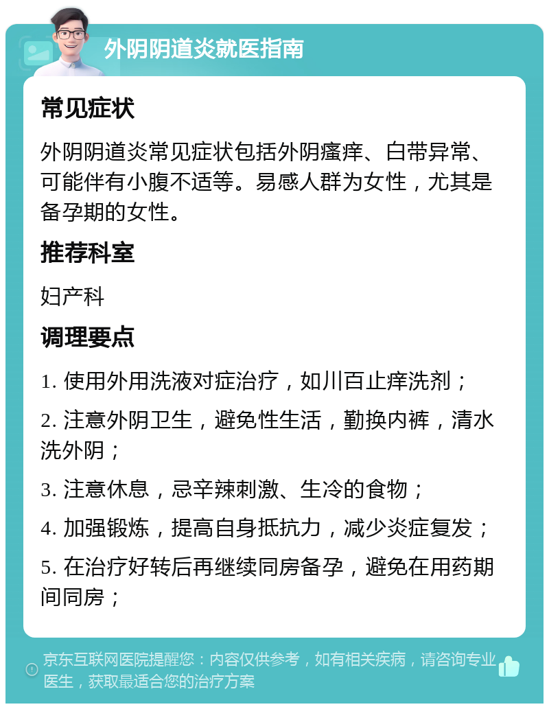 外阴阴道炎就医指南 常见症状 外阴阴道炎常见症状包括外阴瘙痒、白带异常、可能伴有小腹不适等。易感人群为女性，尤其是备孕期的女性。 推荐科室 妇产科 调理要点 1. 使用外用洗液对症治疗，如川百止痒洗剂； 2. 注意外阴卫生，避免性生活，勤换内裤，清水洗外阴； 3. 注意休息，忌辛辣刺激、生冷的食物； 4. 加强锻炼，提高自身抵抗力，减少炎症复发； 5. 在治疗好转后再继续同房备孕，避免在用药期间同房；