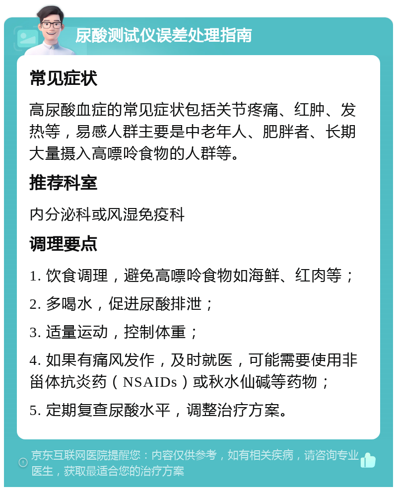 尿酸测试仪误差处理指南 常见症状 高尿酸血症的常见症状包括关节疼痛、红肿、发热等，易感人群主要是中老年人、肥胖者、长期大量摄入高嘌呤食物的人群等。 推荐科室 内分泌科或风湿免疫科 调理要点 1. 饮食调理，避免高嘌呤食物如海鲜、红肉等； 2. 多喝水，促进尿酸排泄； 3. 适量运动，控制体重； 4. 如果有痛风发作，及时就医，可能需要使用非甾体抗炎药（NSAIDs）或秋水仙碱等药物； 5. 定期复查尿酸水平，调整治疗方案。