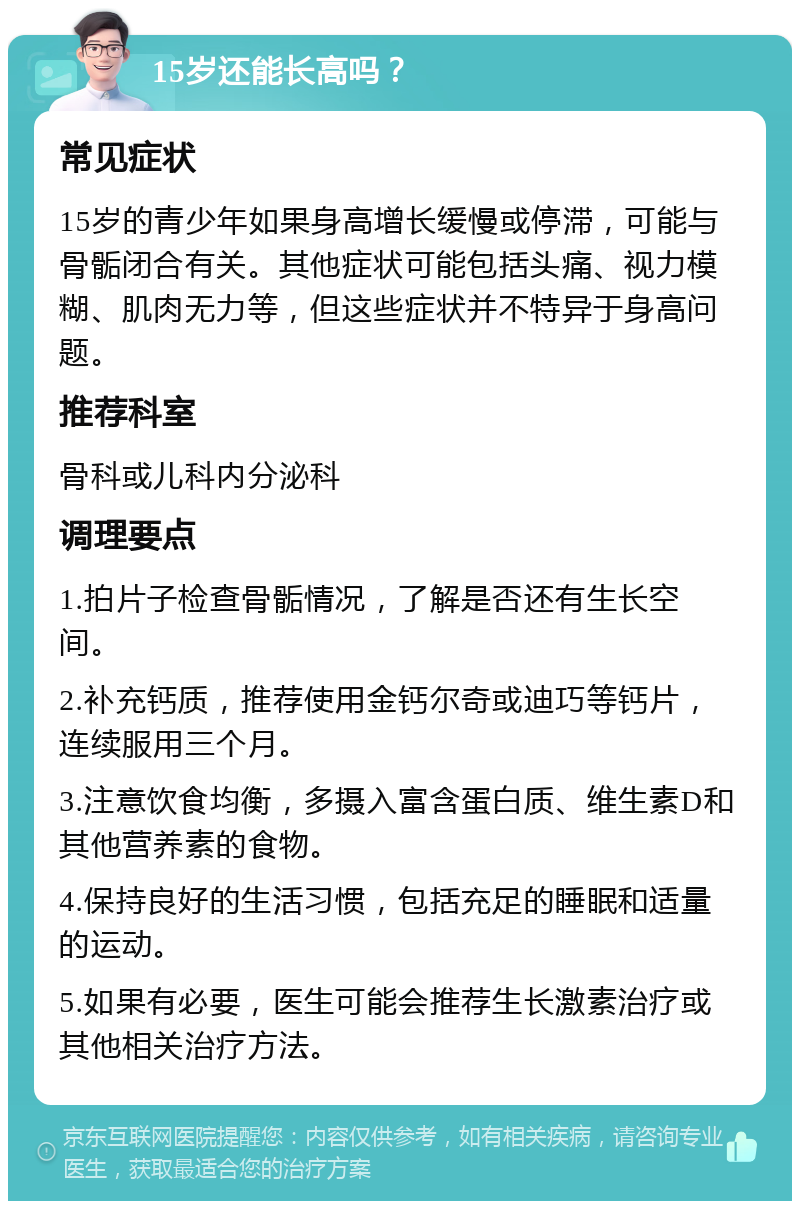 15岁还能长高吗？ 常见症状 15岁的青少年如果身高增长缓慢或停滞，可能与骨骺闭合有关。其他症状可能包括头痛、视力模糊、肌肉无力等，但这些症状并不特异于身高问题。 推荐科室 骨科或儿科内分泌科 调理要点 1.拍片子检查骨骺情况，了解是否还有生长空间。 2.补充钙质，推荐使用金钙尔奇或迪巧等钙片，连续服用三个月。 3.注意饮食均衡，多摄入富含蛋白质、维生素D和其他营养素的食物。 4.保持良好的生活习惯，包括充足的睡眠和适量的运动。 5.如果有必要，医生可能会推荐生长激素治疗或其他相关治疗方法。