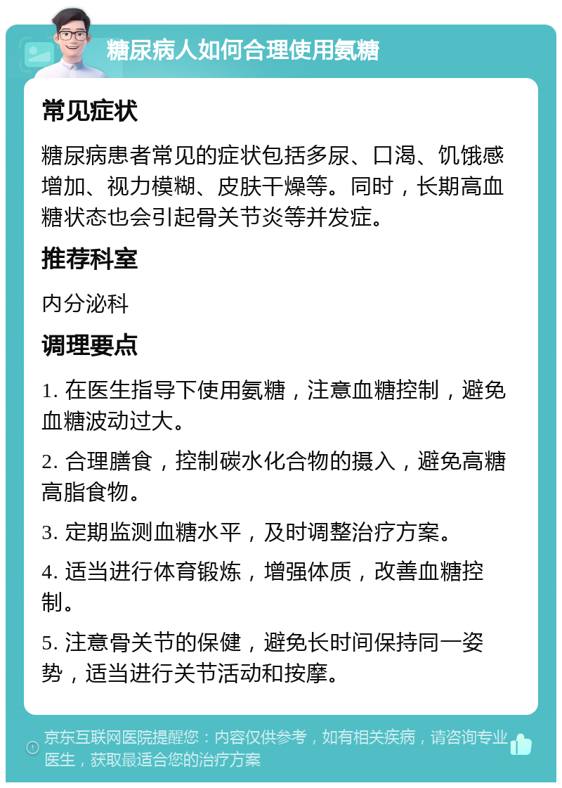 糖尿病人如何合理使用氨糖 常见症状 糖尿病患者常见的症状包括多尿、口渴、饥饿感增加、视力模糊、皮肤干燥等。同时，长期高血糖状态也会引起骨关节炎等并发症。 推荐科室 内分泌科 调理要点 1. 在医生指导下使用氨糖，注意血糖控制，避免血糖波动过大。 2. 合理膳食，控制碳水化合物的摄入，避免高糖高脂食物。 3. 定期监测血糖水平，及时调整治疗方案。 4. 适当进行体育锻炼，增强体质，改善血糖控制。 5. 注意骨关节的保健，避免长时间保持同一姿势，适当进行关节活动和按摩。