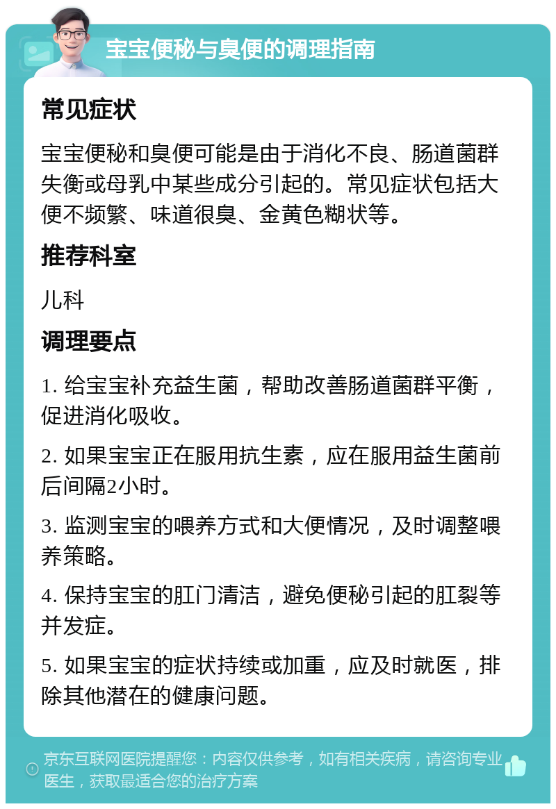 宝宝便秘与臭便的调理指南 常见症状 宝宝便秘和臭便可能是由于消化不良、肠道菌群失衡或母乳中某些成分引起的。常见症状包括大便不频繁、味道很臭、金黄色糊状等。 推荐科室 儿科 调理要点 1. 给宝宝补充益生菌，帮助改善肠道菌群平衡，促进消化吸收。 2. 如果宝宝正在服用抗生素，应在服用益生菌前后间隔2小时。 3. 监测宝宝的喂养方式和大便情况，及时调整喂养策略。 4. 保持宝宝的肛门清洁，避免便秘引起的肛裂等并发症。 5. 如果宝宝的症状持续或加重，应及时就医，排除其他潜在的健康问题。