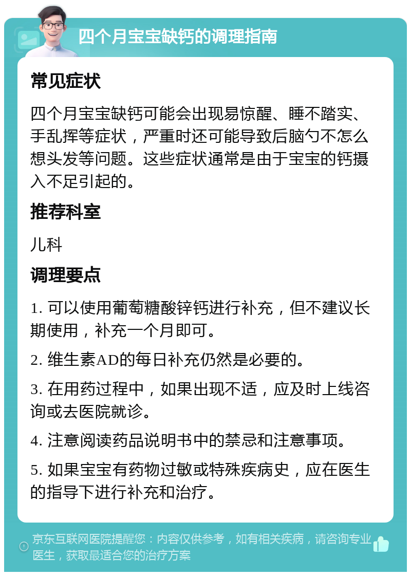 四个月宝宝缺钙的调理指南 常见症状 四个月宝宝缺钙可能会出现易惊醒、睡不踏实、手乱挥等症状，严重时还可能导致后脑勺不怎么想头发等问题。这些症状通常是由于宝宝的钙摄入不足引起的。 推荐科室 儿科 调理要点 1. 可以使用葡萄糖酸锌钙进行补充，但不建议长期使用，补充一个月即可。 2. 维生素AD的每日补充仍然是必要的。 3. 在用药过程中，如果出现不适，应及时上线咨询或去医院就诊。 4. 注意阅读药品说明书中的禁忌和注意事项。 5. 如果宝宝有药物过敏或特殊疾病史，应在医生的指导下进行补充和治疗。