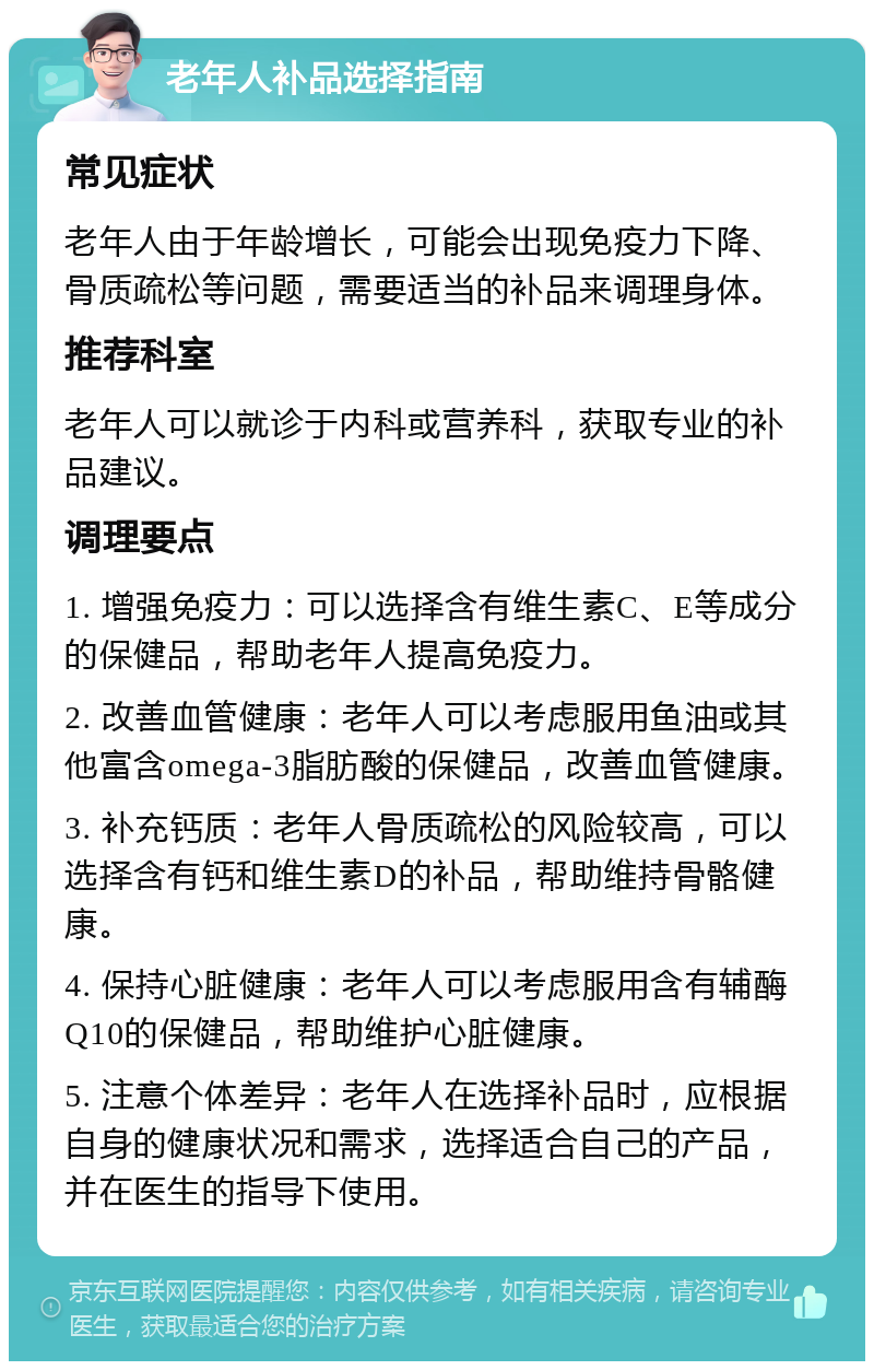 老年人补品选择指南 常见症状 老年人由于年龄增长，可能会出现免疫力下降、骨质疏松等问题，需要适当的补品来调理身体。 推荐科室 老年人可以就诊于内科或营养科，获取专业的补品建议。 调理要点 1. 增强免疫力：可以选择含有维生素C、E等成分的保健品，帮助老年人提高免疫力。 2. 改善血管健康：老年人可以考虑服用鱼油或其他富含omega-3脂肪酸的保健品，改善血管健康。 3. 补充钙质：老年人骨质疏松的风险较高，可以选择含有钙和维生素D的补品，帮助维持骨骼健康。 4. 保持心脏健康：老年人可以考虑服用含有辅酶Q10的保健品，帮助维护心脏健康。 5. 注意个体差异：老年人在选择补品时，应根据自身的健康状况和需求，选择适合自己的产品，并在医生的指导下使用。