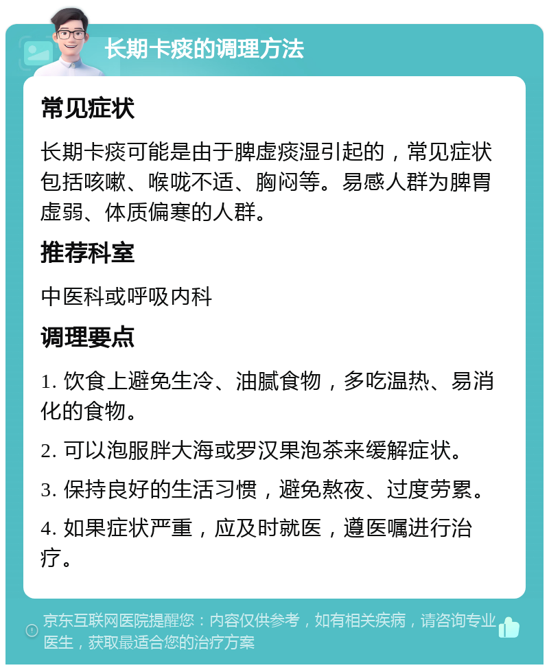 长期卡痰的调理方法 常见症状 长期卡痰可能是由于脾虚痰湿引起的，常见症状包括咳嗽、喉咙不适、胸闷等。易感人群为脾胃虚弱、体质偏寒的人群。 推荐科室 中医科或呼吸内科 调理要点 1. 饮食上避免生冷、油腻食物，多吃温热、易消化的食物。 2. 可以泡服胖大海或罗汉果泡茶来缓解症状。 3. 保持良好的生活习惯，避免熬夜、过度劳累。 4. 如果症状严重，应及时就医，遵医嘱进行治疗。