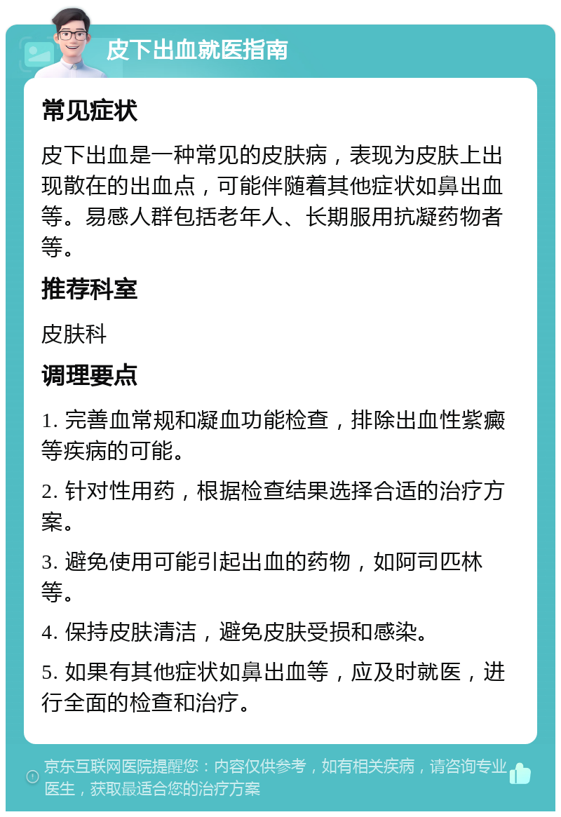 皮下出血就医指南 常见症状 皮下出血是一种常见的皮肤病，表现为皮肤上出现散在的出血点，可能伴随着其他症状如鼻出血等。易感人群包括老年人、长期服用抗凝药物者等。 推荐科室 皮肤科 调理要点 1. 完善血常规和凝血功能检查，排除出血性紫癜等疾病的可能。 2. 针对性用药，根据检查结果选择合适的治疗方案。 3. 避免使用可能引起出血的药物，如阿司匹林等。 4. 保持皮肤清洁，避免皮肤受损和感染。 5. 如果有其他症状如鼻出血等，应及时就医，进行全面的检查和治疗。