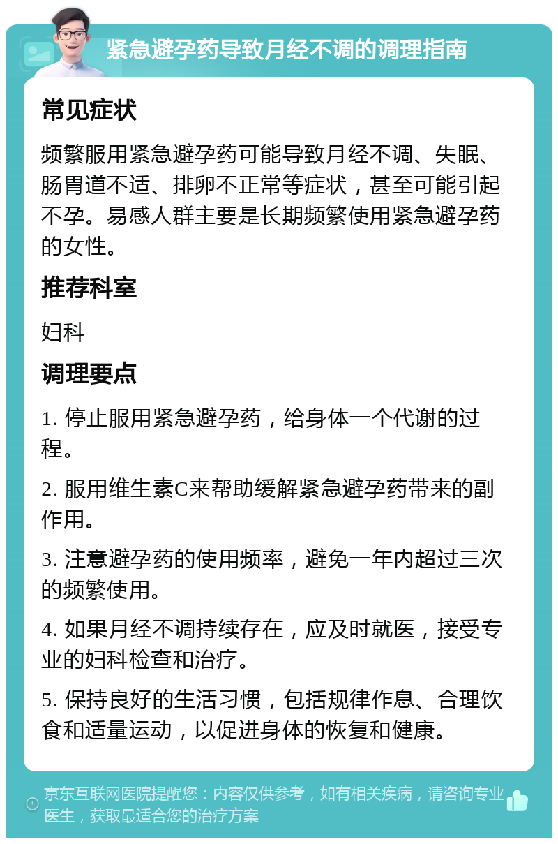 紧急避孕药导致月经不调的调理指南 常见症状 频繁服用紧急避孕药可能导致月经不调、失眠、肠胃道不适、排卵不正常等症状，甚至可能引起不孕。易感人群主要是长期频繁使用紧急避孕药的女性。 推荐科室 妇科 调理要点 1. 停止服用紧急避孕药，给身体一个代谢的过程。 2. 服用维生素C来帮助缓解紧急避孕药带来的副作用。 3. 注意避孕药的使用频率，避免一年内超过三次的频繁使用。 4. 如果月经不调持续存在，应及时就医，接受专业的妇科检查和治疗。 5. 保持良好的生活习惯，包括规律作息、合理饮食和适量运动，以促进身体的恢复和健康。