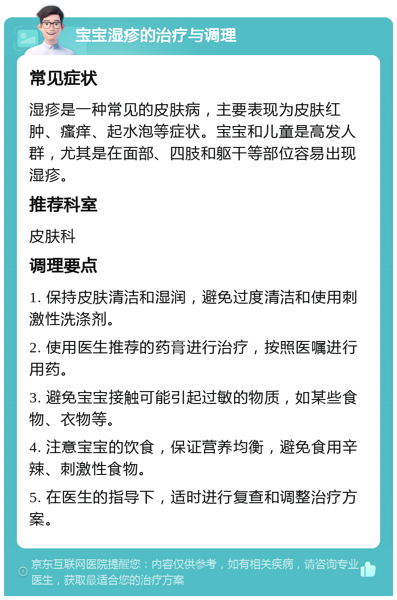 宝宝湿疹的治疗与调理 常见症状 湿疹是一种常见的皮肤病，主要表现为皮肤红肿、瘙痒、起水泡等症状。宝宝和儿童是高发人群，尤其是在面部、四肢和躯干等部位容易出现湿疹。 推荐科室 皮肤科 调理要点 1. 保持皮肤清洁和湿润，避免过度清洁和使用刺激性洗涤剂。 2. 使用医生推荐的药膏进行治疗，按照医嘱进行用药。 3. 避免宝宝接触可能引起过敏的物质，如某些食物、衣物等。 4. 注意宝宝的饮食，保证营养均衡，避免食用辛辣、刺激性食物。 5. 在医生的指导下，适时进行复查和调整治疗方案。