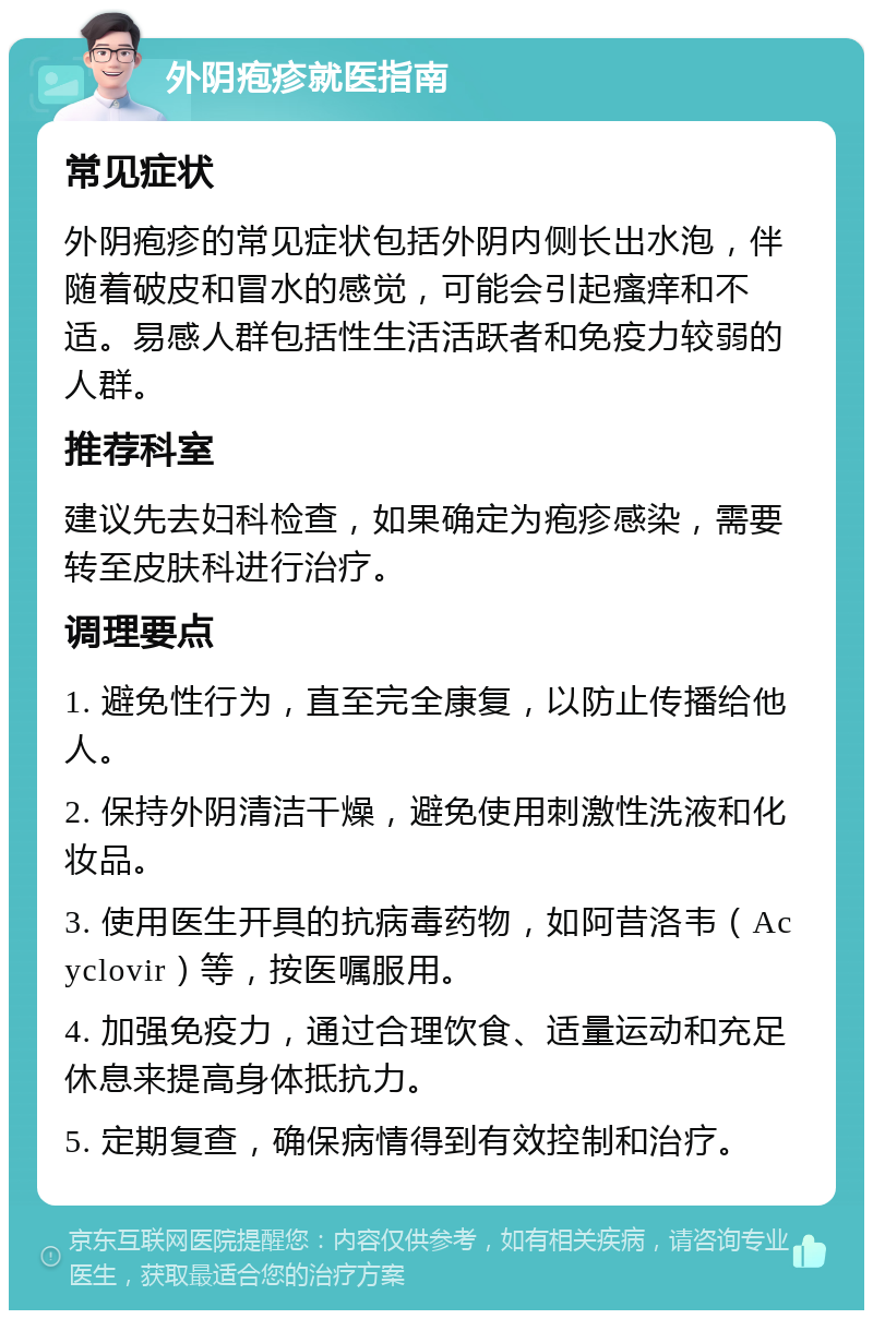 外阴疱疹就医指南 常见症状 外阴疱疹的常见症状包括外阴内侧长出水泡，伴随着破皮和冒水的感觉，可能会引起瘙痒和不适。易感人群包括性生活活跃者和免疫力较弱的人群。 推荐科室 建议先去妇科检查，如果确定为疱疹感染，需要转至皮肤科进行治疗。 调理要点 1. 避免性行为，直至完全康复，以防止传播给他人。 2. 保持外阴清洁干燥，避免使用刺激性洗液和化妆品。 3. 使用医生开具的抗病毒药物，如阿昔洛韦（Acyclovir）等，按医嘱服用。 4. 加强免疫力，通过合理饮食、适量运动和充足休息来提高身体抵抗力。 5. 定期复查，确保病情得到有效控制和治疗。