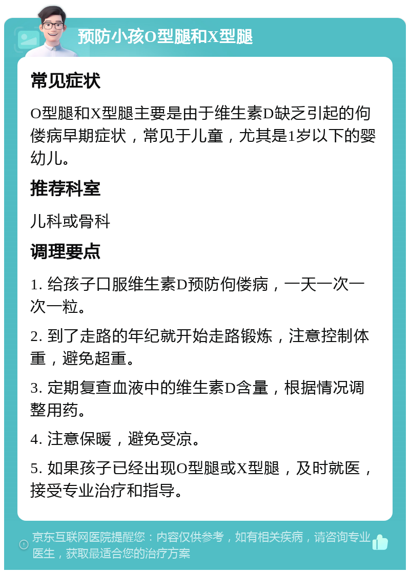 预防小孩O型腿和X型腿 常见症状 O型腿和X型腿主要是由于维生素D缺乏引起的佝偻病早期症状，常见于儿童，尤其是1岁以下的婴幼儿。 推荐科室 儿科或骨科 调理要点 1. 给孩子口服维生素D预防佝偻病，一天一次一次一粒。 2. 到了走路的年纪就开始走路锻炼，注意控制体重，避免超重。 3. 定期复查血液中的维生素D含量，根据情况调整用药。 4. 注意保暖，避免受凉。 5. 如果孩子已经出现O型腿或X型腿，及时就医，接受专业治疗和指导。