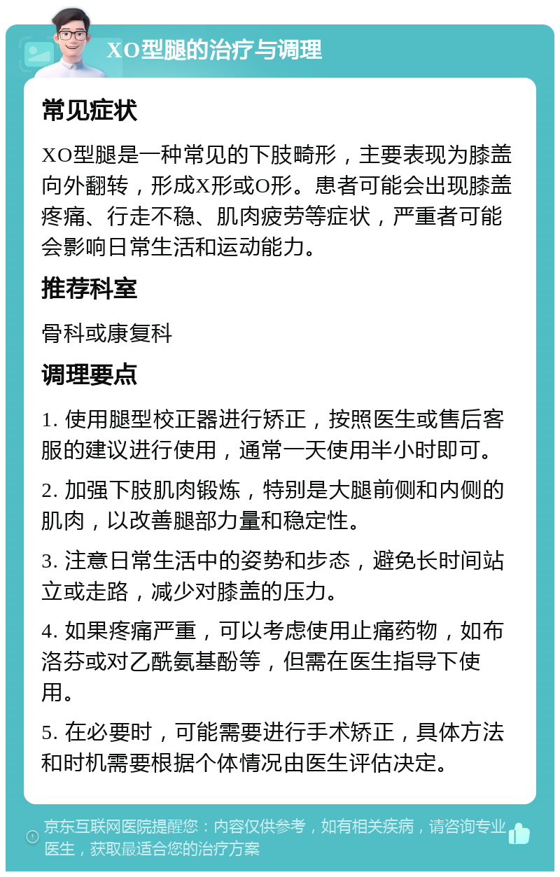 XO型腿的治疗与调理 常见症状 XO型腿是一种常见的下肢畸形，主要表现为膝盖向外翻转，形成X形或O形。患者可能会出现膝盖疼痛、行走不稳、肌肉疲劳等症状，严重者可能会影响日常生活和运动能力。 推荐科室 骨科或康复科 调理要点 1. 使用腿型校正器进行矫正，按照医生或售后客服的建议进行使用，通常一天使用半小时即可。 2. 加强下肢肌肉锻炼，特别是大腿前侧和内侧的肌肉，以改善腿部力量和稳定性。 3. 注意日常生活中的姿势和步态，避免长时间站立或走路，减少对膝盖的压力。 4. 如果疼痛严重，可以考虑使用止痛药物，如布洛芬或对乙酰氨基酚等，但需在医生指导下使用。 5. 在必要时，可能需要进行手术矫正，具体方法和时机需要根据个体情况由医生评估决定。