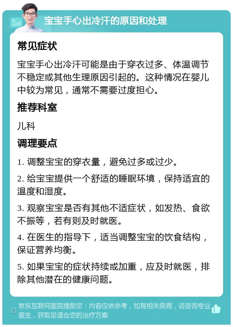 宝宝手心出冷汗的原因和处理 常见症状 宝宝手心出冷汗可能是由于穿衣过多、体温调节不稳定或其他生理原因引起的。这种情况在婴儿中较为常见，通常不需要过度担心。 推荐科室 儿科 调理要点 1. 调整宝宝的穿衣量，避免过多或过少。 2. 给宝宝提供一个舒适的睡眠环境，保持适宜的温度和湿度。 3. 观察宝宝是否有其他不适症状，如发热、食欲不振等，若有则及时就医。 4. 在医生的指导下，适当调整宝宝的饮食结构，保证营养均衡。 5. 如果宝宝的症状持续或加重，应及时就医，排除其他潜在的健康问题。