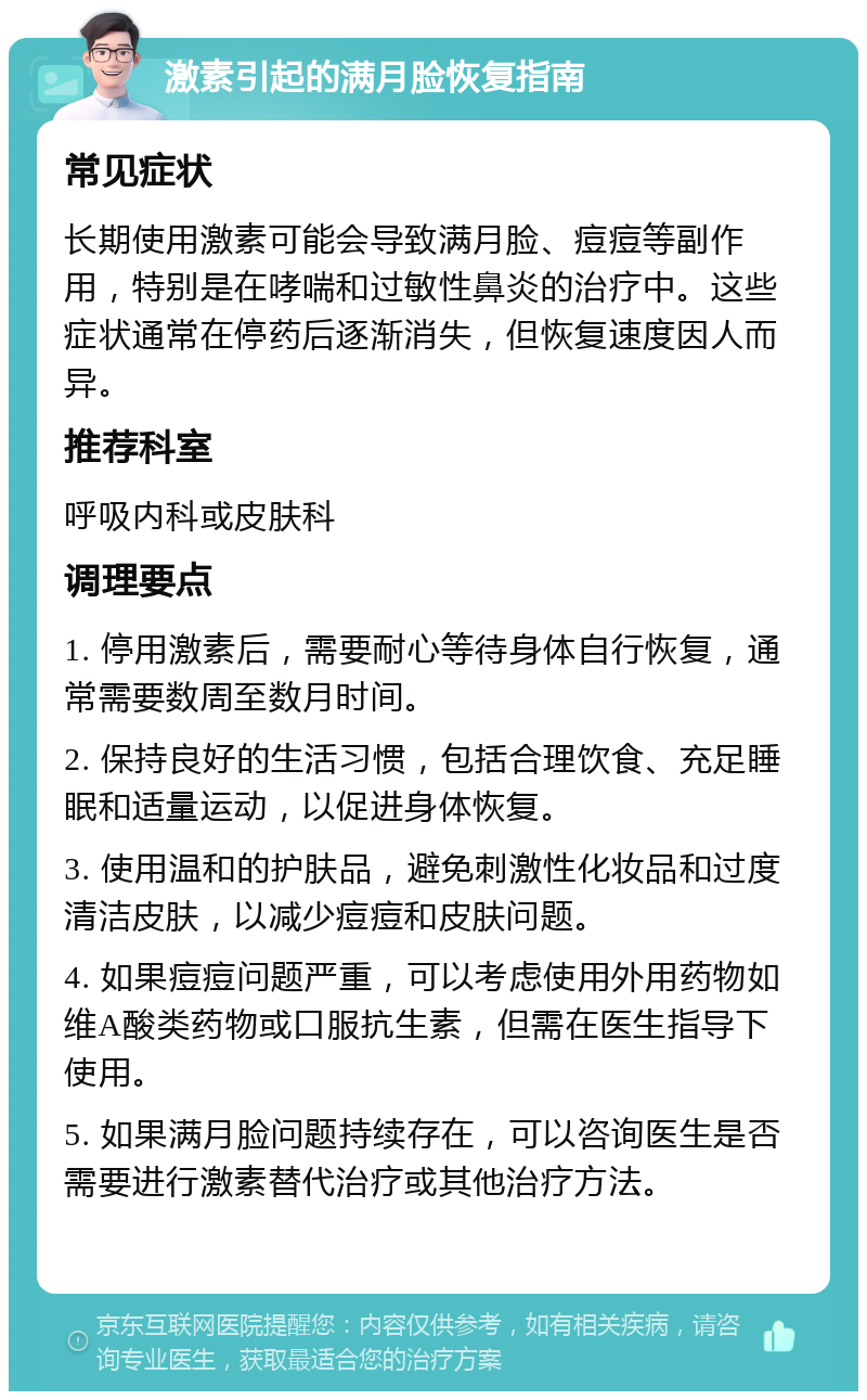 激素引起的满月脸恢复指南 常见症状 长期使用激素可能会导致满月脸、痘痘等副作用，特别是在哮喘和过敏性鼻炎的治疗中。这些症状通常在停药后逐渐消失，但恢复速度因人而异。 推荐科室 呼吸内科或皮肤科 调理要点 1. 停用激素后，需要耐心等待身体自行恢复，通常需要数周至数月时间。 2. 保持良好的生活习惯，包括合理饮食、充足睡眠和适量运动，以促进身体恢复。 3. 使用温和的护肤品，避免刺激性化妆品和过度清洁皮肤，以减少痘痘和皮肤问题。 4. 如果痘痘问题严重，可以考虑使用外用药物如维A酸类药物或口服抗生素，但需在医生指导下使用。 5. 如果满月脸问题持续存在，可以咨询医生是否需要进行激素替代治疗或其他治疗方法。