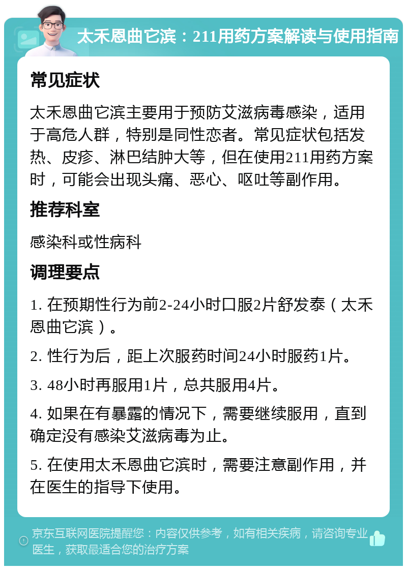 太禾恩曲它滨：211用药方案解读与使用指南 常见症状 太禾恩曲它滨主要用于预防艾滋病毒感染，适用于高危人群，特别是同性恋者。常见症状包括发热、皮疹、淋巴结肿大等，但在使用211用药方案时，可能会出现头痛、恶心、呕吐等副作用。 推荐科室 感染科或性病科 调理要点 1. 在预期性行为前2-24小时口服2片舒发泰（太禾恩曲它滨）。 2. 性行为后，距上次服药时间24小时服药1片。 3. 48小时再服用1片，总共服用4片。 4. 如果在有暴露的情况下，需要继续服用，直到确定没有感染艾滋病毒为止。 5. 在使用太禾恩曲它滨时，需要注意副作用，并在医生的指导下使用。