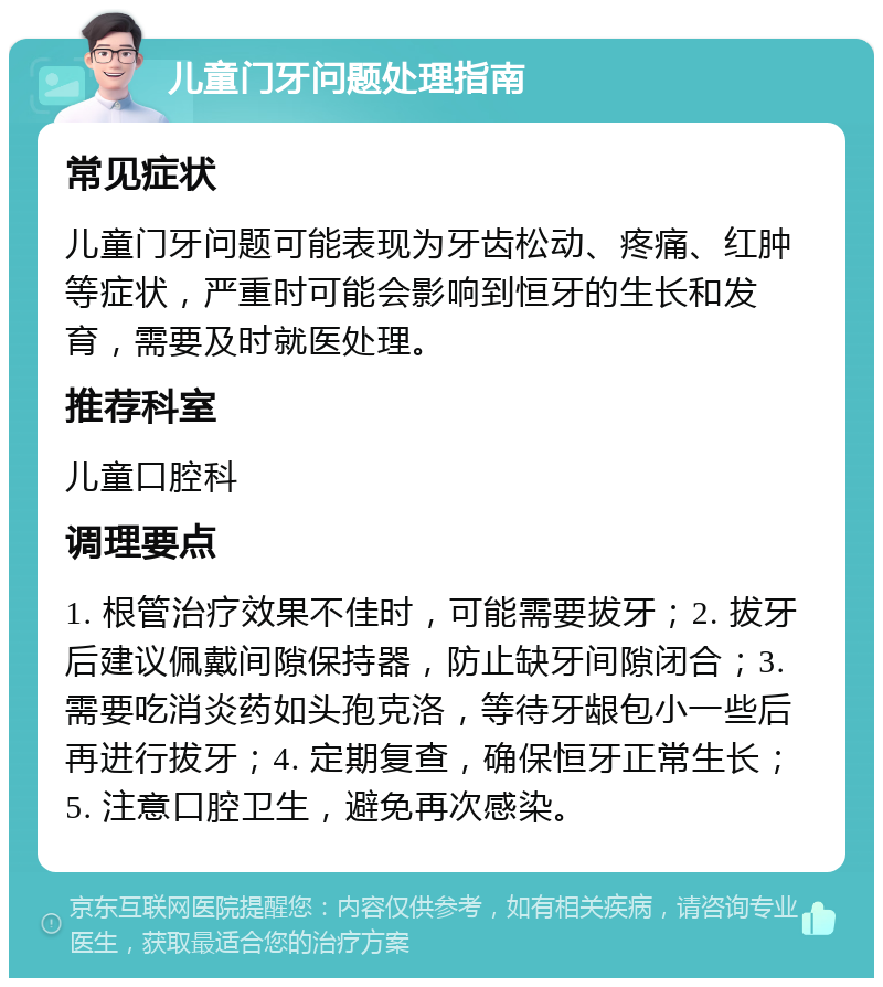 儿童门牙问题处理指南 常见症状 儿童门牙问题可能表现为牙齿松动、疼痛、红肿等症状，严重时可能会影响到恒牙的生长和发育，需要及时就医处理。 推荐科室 儿童口腔科 调理要点 1. 根管治疗效果不佳时，可能需要拔牙；2. 拔牙后建议佩戴间隙保持器，防止缺牙间隙闭合；3. 需要吃消炎药如头孢克洛，等待牙龈包小一些后再进行拔牙；4. 定期复查，确保恒牙正常生长；5. 注意口腔卫生，避免再次感染。