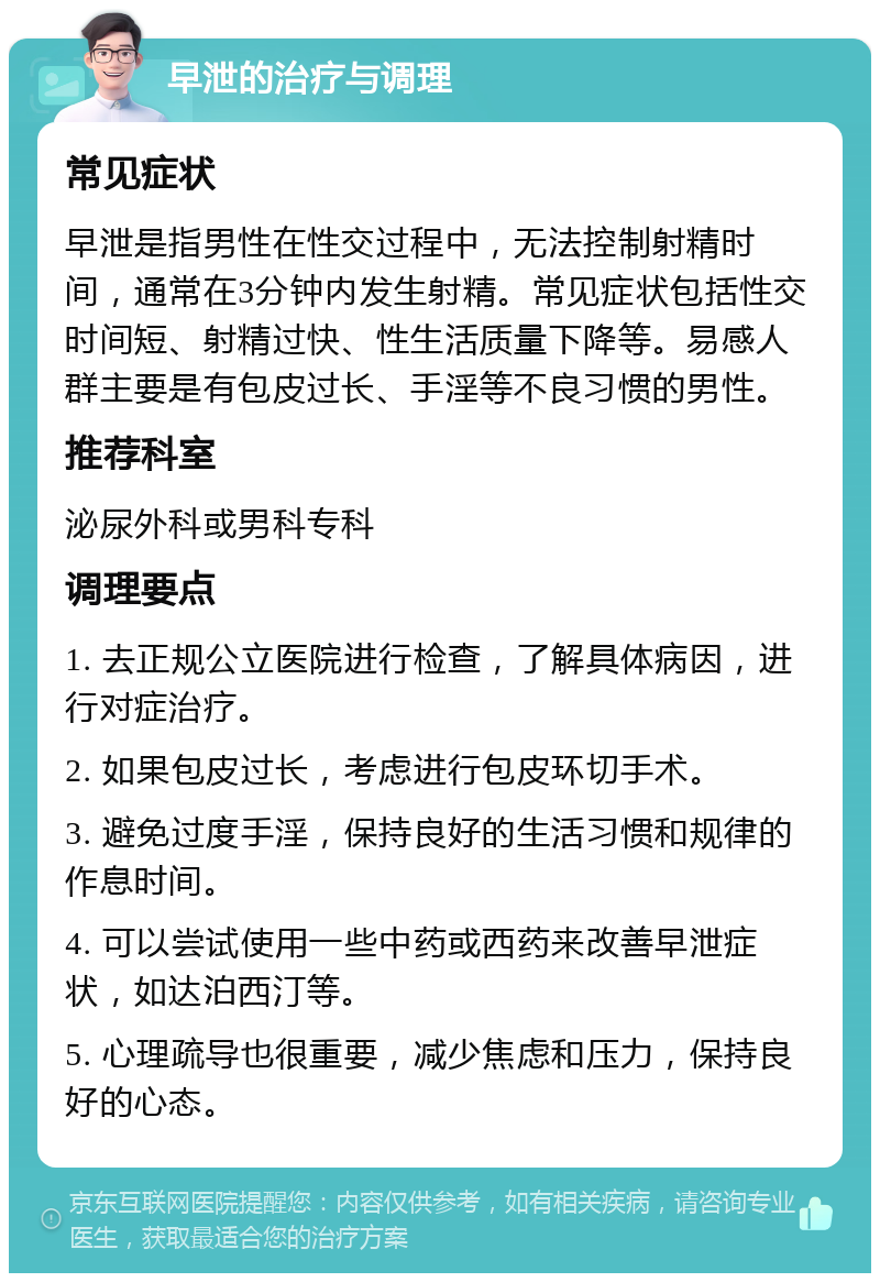 早泄的治疗与调理 常见症状 早泄是指男性在性交过程中，无法控制射精时间，通常在3分钟内发生射精。常见症状包括性交时间短、射精过快、性生活质量下降等。易感人群主要是有包皮过长、手淫等不良习惯的男性。 推荐科室 泌尿外科或男科专科 调理要点 1. 去正规公立医院进行检查，了解具体病因，进行对症治疗。 2. 如果包皮过长，考虑进行包皮环切手术。 3. 避免过度手淫，保持良好的生活习惯和规律的作息时间。 4. 可以尝试使用一些中药或西药来改善早泄症状，如达泊西汀等。 5. 心理疏导也很重要，减少焦虑和压力，保持良好的心态。