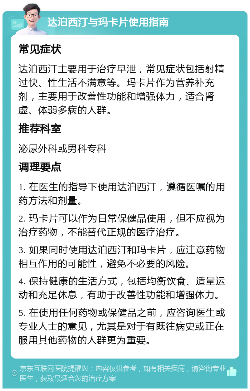 达泊西汀与玛卡片使用指南 常见症状 达泊西汀主要用于治疗早泄，常见症状包括射精过快、性生活不满意等。玛卡片作为营养补充剂，主要用于改善性功能和增强体力，适合肾虚、体弱多病的人群。 推荐科室 泌尿外科或男科专科 调理要点 1. 在医生的指导下使用达泊西汀，遵循医嘱的用药方法和剂量。 2. 玛卡片可以作为日常保健品使用，但不应视为治疗药物，不能替代正规的医疗治疗。 3. 如果同时使用达泊西汀和玛卡片，应注意药物相互作用的可能性，避免不必要的风险。 4. 保持健康的生活方式，包括均衡饮食、适量运动和充足休息，有助于改善性功能和增强体力。 5. 在使用任何药物或保健品之前，应咨询医生或专业人士的意见，尤其是对于有既往病史或正在服用其他药物的人群更为重要。