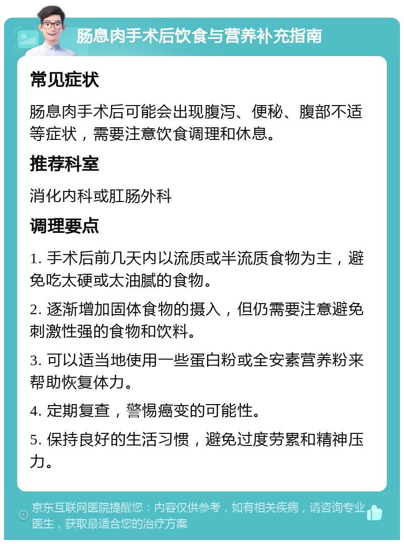 肠息肉手术后饮食与营养补充指南 常见症状 肠息肉手术后可能会出现腹泻、便秘、腹部不适等症状，需要注意饮食调理和休息。 推荐科室 消化内科或肛肠外科 调理要点 1. 手术后前几天内以流质或半流质食物为主，避免吃太硬或太油腻的食物。 2. 逐渐增加固体食物的摄入，但仍需要注意避免刺激性强的食物和饮料。 3. 可以适当地使用一些蛋白粉或全安素营养粉来帮助恢复体力。 4. 定期复查，警惕癌变的可能性。 5. 保持良好的生活习惯，避免过度劳累和精神压力。