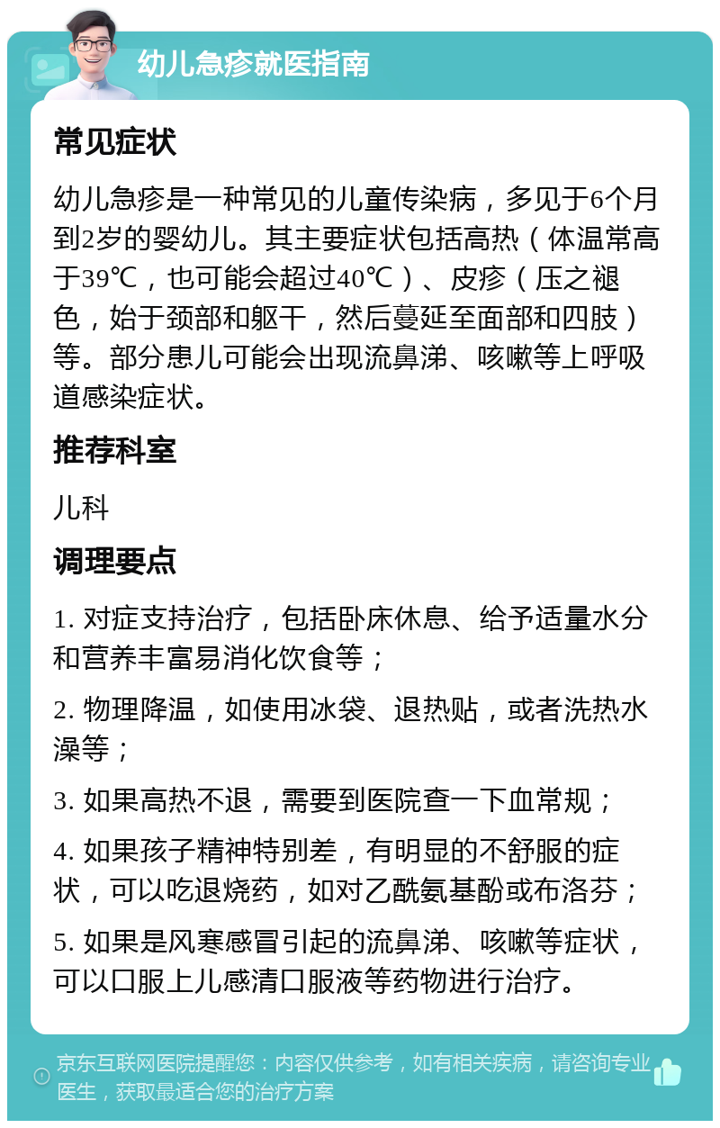 幼儿急疹就医指南 常见症状 幼儿急疹是一种常见的儿童传染病，多见于6个月到2岁的婴幼儿。其主要症状包括高热（体温常高于39℃，也可能会超过40℃）、皮疹（压之褪色，始于颈部和躯干，然后蔓延至面部和四肢）等。部分患儿可能会出现流鼻涕、咳嗽等上呼吸道感染症状。 推荐科室 儿科 调理要点 1. 对症支持治疗，包括卧床休息、给予适量水分和营养丰富易消化饮食等； 2. 物理降温，如使用冰袋、退热贴，或者洗热水澡等； 3. 如果高热不退，需要到医院查一下血常规； 4. 如果孩子精神特别差，有明显的不舒服的症状，可以吃退烧药，如对乙酰氨基酚或布洛芬； 5. 如果是风寒感冒引起的流鼻涕、咳嗽等症状，可以口服上儿感清口服液等药物进行治疗。