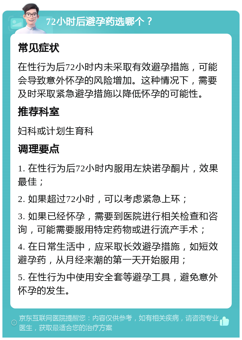 72小时后避孕药选哪个？ 常见症状 在性行为后72小时内未采取有效避孕措施，可能会导致意外怀孕的风险增加。这种情况下，需要及时采取紧急避孕措施以降低怀孕的可能性。 推荐科室 妇科或计划生育科 调理要点 1. 在性行为后72小时内服用左炔诺孕酮片，效果最佳； 2. 如果超过72小时，可以考虑紧急上环； 3. 如果已经怀孕，需要到医院进行相关检查和咨询，可能需要服用特定药物或进行流产手术； 4. 在日常生活中，应采取长效避孕措施，如短效避孕药，从月经来潮的第一天开始服用； 5. 在性行为中使用安全套等避孕工具，避免意外怀孕的发生。