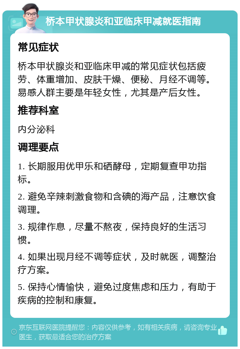 桥本甲状腺炎和亚临床甲减就医指南 常见症状 桥本甲状腺炎和亚临床甲减的常见症状包括疲劳、体重增加、皮肤干燥、便秘、月经不调等。易感人群主要是年轻女性，尤其是产后女性。 推荐科室 内分泌科 调理要点 1. 长期服用优甲乐和硒酵母，定期复查甲功指标。 2. 避免辛辣刺激食物和含碘的海产品，注意饮食调理。 3. 规律作息，尽量不熬夜，保持良好的生活习惯。 4. 如果出现月经不调等症状，及时就医，调整治疗方案。 5. 保持心情愉快，避免过度焦虑和压力，有助于疾病的控制和康复。