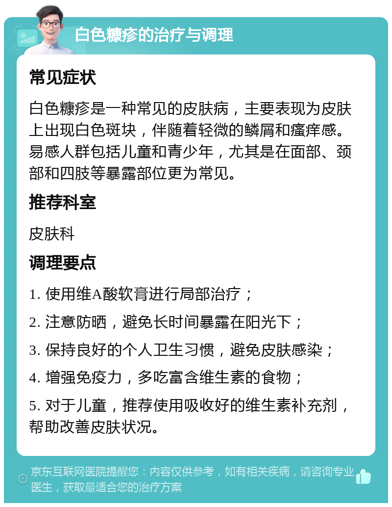 白色糠疹的治疗与调理 常见症状 白色糠疹是一种常见的皮肤病，主要表现为皮肤上出现白色斑块，伴随着轻微的鳞屑和瘙痒感。易感人群包括儿童和青少年，尤其是在面部、颈部和四肢等暴露部位更为常见。 推荐科室 皮肤科 调理要点 1. 使用维A酸软膏进行局部治疗； 2. 注意防晒，避免长时间暴露在阳光下； 3. 保持良好的个人卫生习惯，避免皮肤感染； 4. 增强免疫力，多吃富含维生素的食物； 5. 对于儿童，推荐使用吸收好的维生素补充剂，帮助改善皮肤状况。