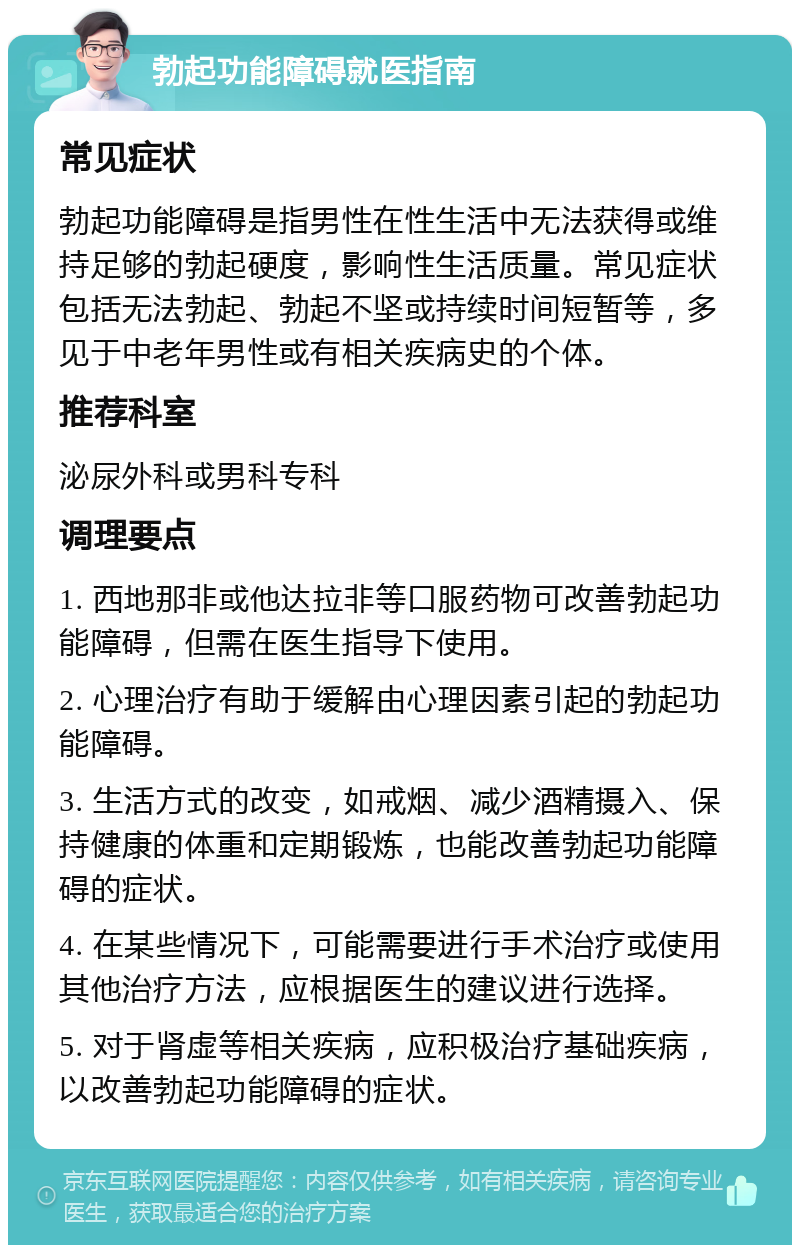 勃起功能障碍就医指南 常见症状 勃起功能障碍是指男性在性生活中无法获得或维持足够的勃起硬度，影响性生活质量。常见症状包括无法勃起、勃起不坚或持续时间短暂等，多见于中老年男性或有相关疾病史的个体。 推荐科室 泌尿外科或男科专科 调理要点 1. 西地那非或他达拉非等口服药物可改善勃起功能障碍，但需在医生指导下使用。 2. 心理治疗有助于缓解由心理因素引起的勃起功能障碍。 3. 生活方式的改变，如戒烟、减少酒精摄入、保持健康的体重和定期锻炼，也能改善勃起功能障碍的症状。 4. 在某些情况下，可能需要进行手术治疗或使用其他治疗方法，应根据医生的建议进行选择。 5. 对于肾虚等相关疾病，应积极治疗基础疾病，以改善勃起功能障碍的症状。