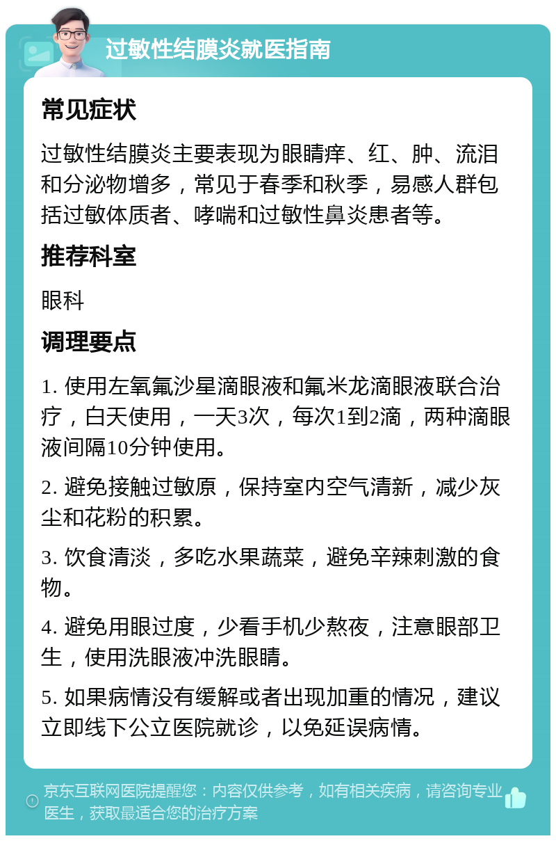 过敏性结膜炎就医指南 常见症状 过敏性结膜炎主要表现为眼睛痒、红、肿、流泪和分泌物增多，常见于春季和秋季，易感人群包括过敏体质者、哮喘和过敏性鼻炎患者等。 推荐科室 眼科 调理要点 1. 使用左氧氟沙星滴眼液和氟米龙滴眼液联合治疗，白天使用，一天3次，每次1到2滴，两种滴眼液间隔10分钟使用。 2. 避免接触过敏原，保持室内空气清新，减少灰尘和花粉的积累。 3. 饮食清淡，多吃水果蔬菜，避免辛辣刺激的食物。 4. 避免用眼过度，少看手机少熬夜，注意眼部卫生，使用洗眼液冲洗眼睛。 5. 如果病情没有缓解或者出现加重的情况，建议立即线下公立医院就诊，以免延误病情。