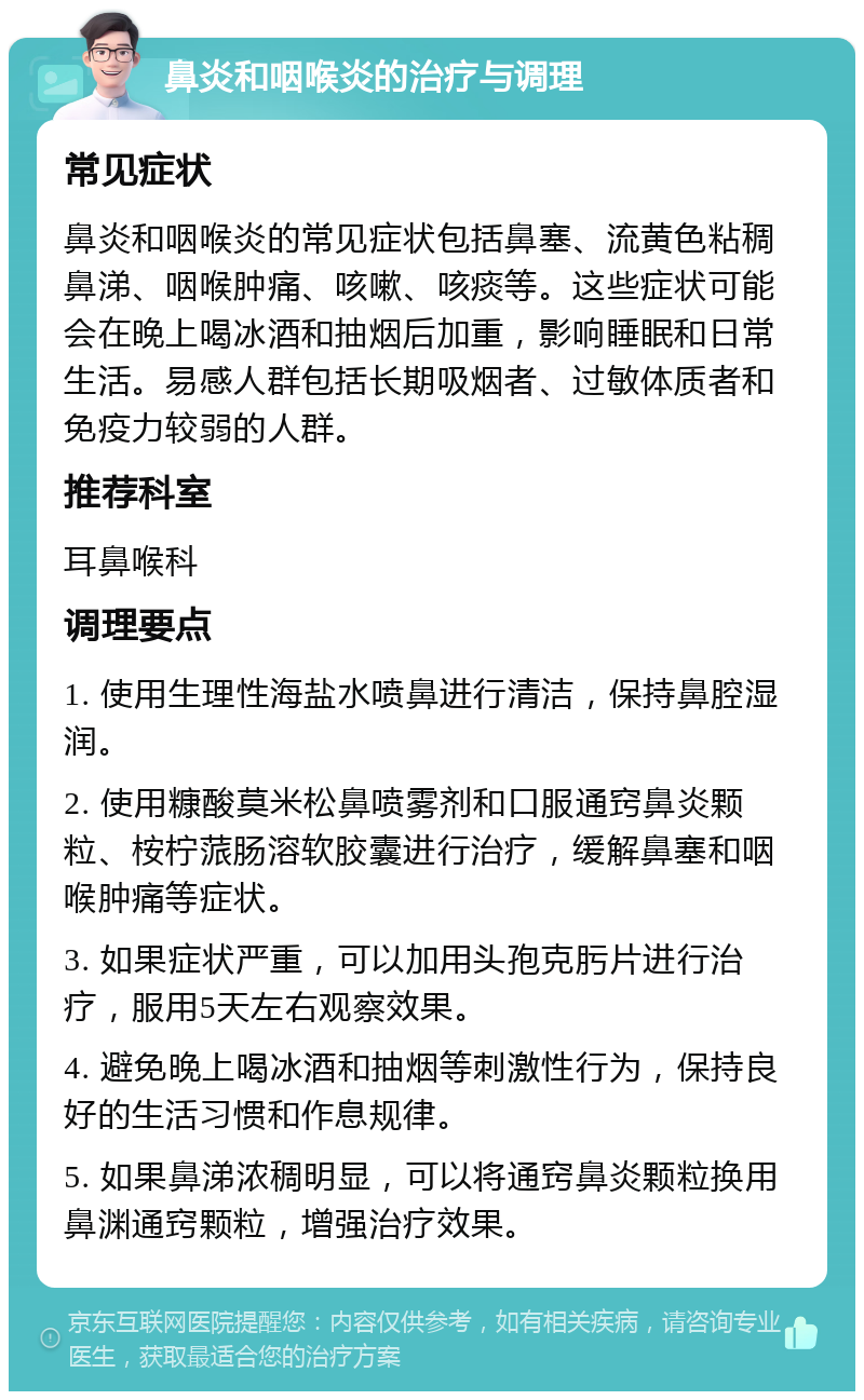 鼻炎和咽喉炎的治疗与调理 常见症状 鼻炎和咽喉炎的常见症状包括鼻塞、流黄色粘稠鼻涕、咽喉肿痛、咳嗽、咳痰等。这些症状可能会在晚上喝冰酒和抽烟后加重，影响睡眠和日常生活。易感人群包括长期吸烟者、过敏体质者和免疫力较弱的人群。 推荐科室 耳鼻喉科 调理要点 1. 使用生理性海盐水喷鼻进行清洁，保持鼻腔湿润。 2. 使用糠酸莫米松鼻喷雾剂和口服通窍鼻炎颗粒、桉柠蒎肠溶软胶囊进行治疗，缓解鼻塞和咽喉肿痛等症状。 3. 如果症状严重，可以加用头孢克肟片进行治疗，服用5天左右观察效果。 4. 避免晚上喝冰酒和抽烟等刺激性行为，保持良好的生活习惯和作息规律。 5. 如果鼻涕浓稠明显，可以将通窍鼻炎颗粒换用鼻渊通窍颗粒，增强治疗效果。