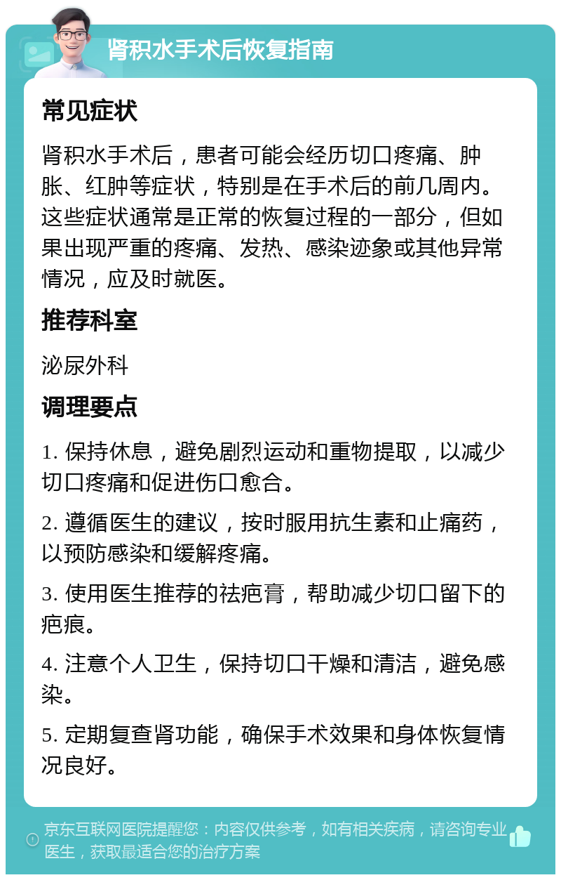 肾积水手术后恢复指南 常见症状 肾积水手术后，患者可能会经历切口疼痛、肿胀、红肿等症状，特别是在手术后的前几周内。这些症状通常是正常的恢复过程的一部分，但如果出现严重的疼痛、发热、感染迹象或其他异常情况，应及时就医。 推荐科室 泌尿外科 调理要点 1. 保持休息，避免剧烈运动和重物提取，以减少切口疼痛和促进伤口愈合。 2. 遵循医生的建议，按时服用抗生素和止痛药，以预防感染和缓解疼痛。 3. 使用医生推荐的祛疤膏，帮助减少切口留下的疤痕。 4. 注意个人卫生，保持切口干燥和清洁，避免感染。 5. 定期复查肾功能，确保手术效果和身体恢复情况良好。