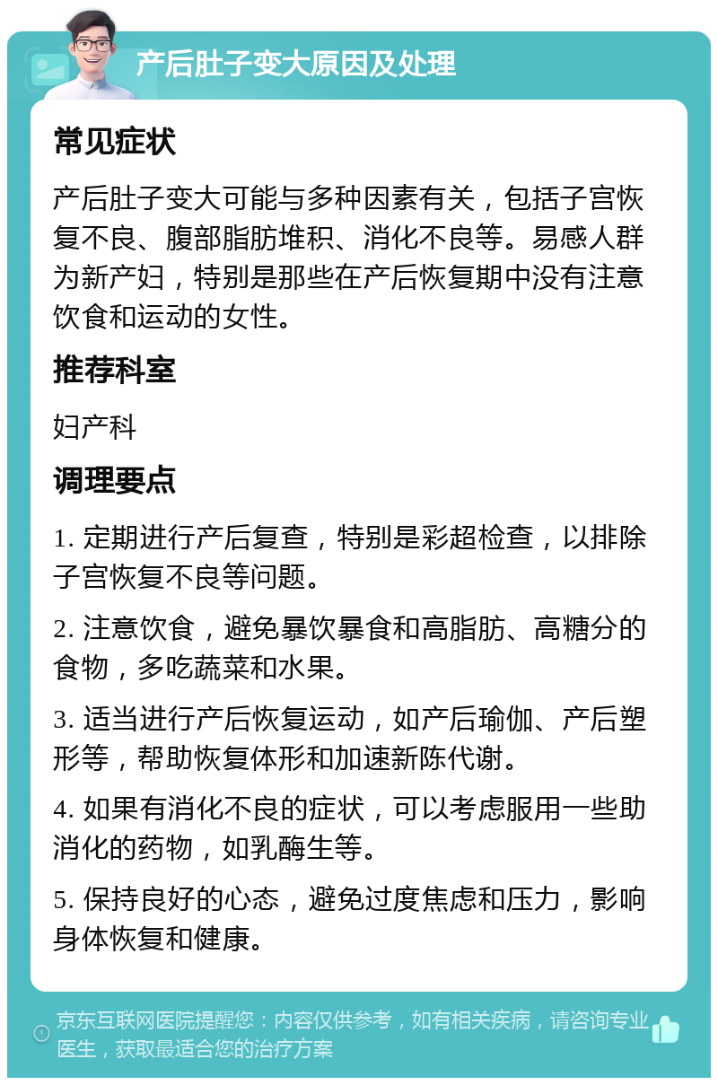 产后肚子变大原因及处理 常见症状 产后肚子变大可能与多种因素有关，包括子宫恢复不良、腹部脂肪堆积、消化不良等。易感人群为新产妇，特别是那些在产后恢复期中没有注意饮食和运动的女性。 推荐科室 妇产科 调理要点 1. 定期进行产后复查，特别是彩超检查，以排除子宫恢复不良等问题。 2. 注意饮食，避免暴饮暴食和高脂肪、高糖分的食物，多吃蔬菜和水果。 3. 适当进行产后恢复运动，如产后瑜伽、产后塑形等，帮助恢复体形和加速新陈代谢。 4. 如果有消化不良的症状，可以考虑服用一些助消化的药物，如乳酶生等。 5. 保持良好的心态，避免过度焦虑和压力，影响身体恢复和健康。