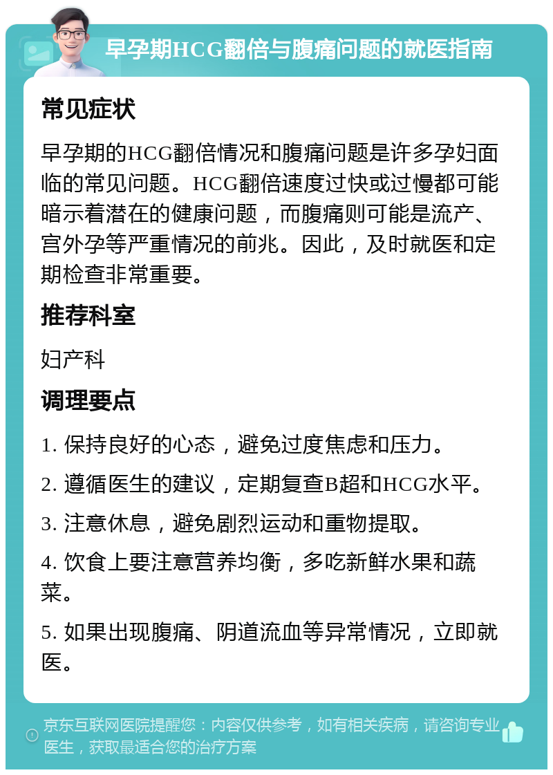 早孕期HCG翻倍与腹痛问题的就医指南 常见症状 早孕期的HCG翻倍情况和腹痛问题是许多孕妇面临的常见问题。HCG翻倍速度过快或过慢都可能暗示着潜在的健康问题，而腹痛则可能是流产、宫外孕等严重情况的前兆。因此，及时就医和定期检查非常重要。 推荐科室 妇产科 调理要点 1. 保持良好的心态，避免过度焦虑和压力。 2. 遵循医生的建议，定期复查B超和HCG水平。 3. 注意休息，避免剧烈运动和重物提取。 4. 饮食上要注意营养均衡，多吃新鲜水果和蔬菜。 5. 如果出现腹痛、阴道流血等异常情况，立即就医。