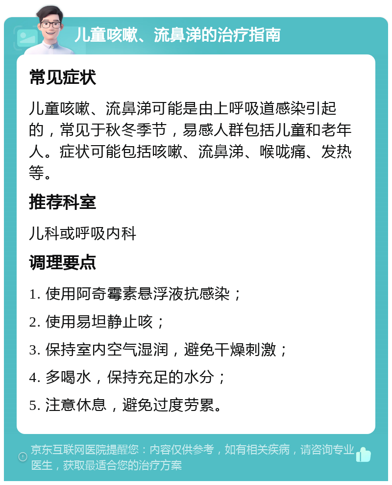 儿童咳嗽、流鼻涕的治疗指南 常见症状 儿童咳嗽、流鼻涕可能是由上呼吸道感染引起的，常见于秋冬季节，易感人群包括儿童和老年人。症状可能包括咳嗽、流鼻涕、喉咙痛、发热等。 推荐科室 儿科或呼吸内科 调理要点 1. 使用阿奇霉素悬浮液抗感染； 2. 使用易坦静止咳； 3. 保持室内空气湿润，避免干燥刺激； 4. 多喝水，保持充足的水分； 5. 注意休息，避免过度劳累。