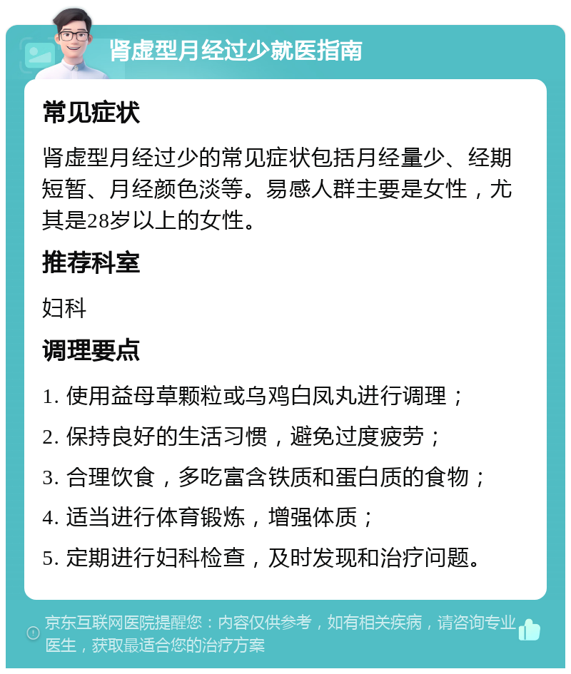 肾虚型月经过少就医指南 常见症状 肾虚型月经过少的常见症状包括月经量少、经期短暂、月经颜色淡等。易感人群主要是女性，尤其是28岁以上的女性。 推荐科室 妇科 调理要点 1. 使用益母草颗粒或乌鸡白凤丸进行调理； 2. 保持良好的生活习惯，避免过度疲劳； 3. 合理饮食，多吃富含铁质和蛋白质的食物； 4. 适当进行体育锻炼，增强体质； 5. 定期进行妇科检查，及时发现和治疗问题。