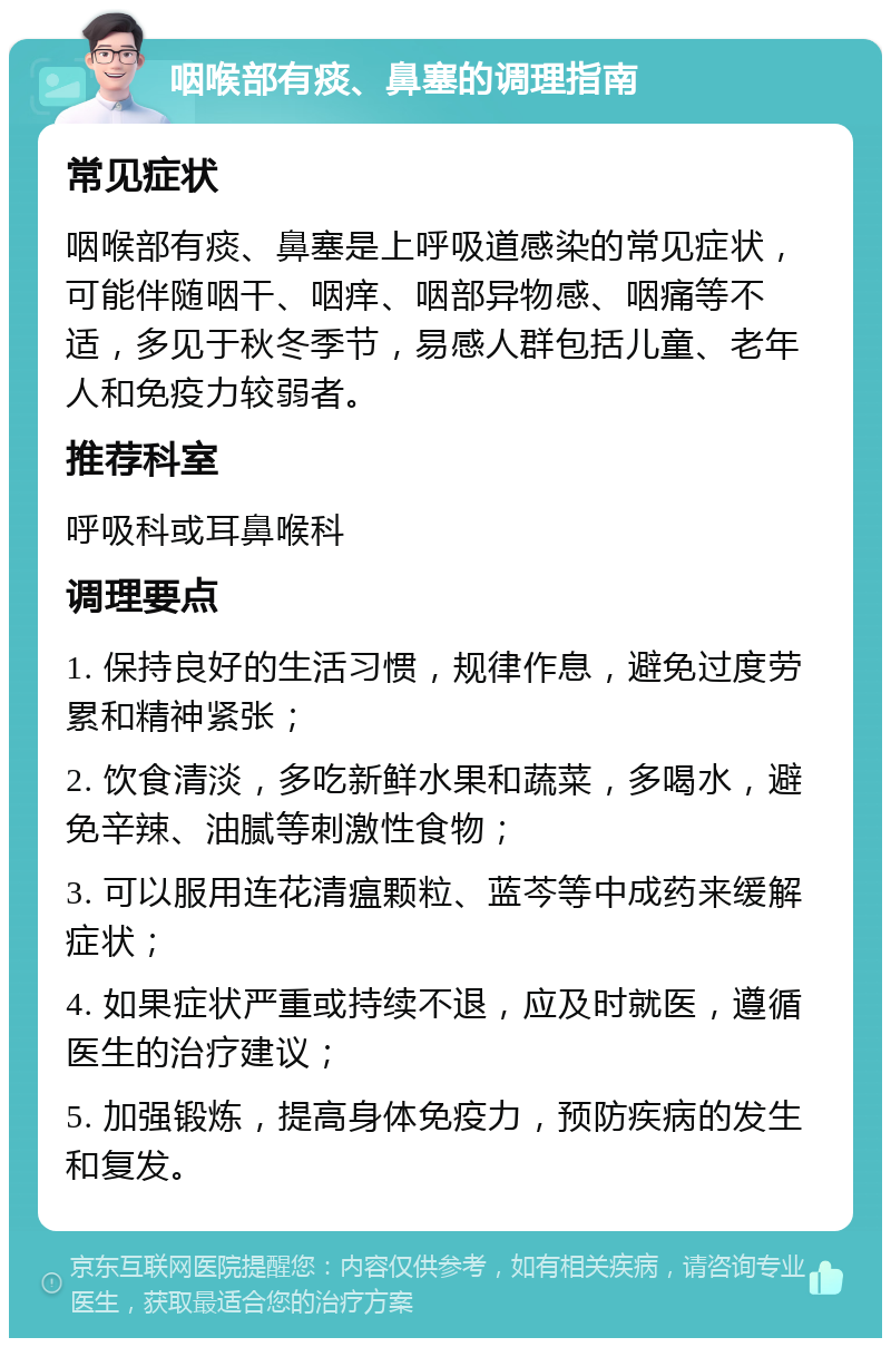 咽喉部有痰、鼻塞的调理指南 常见症状 咽喉部有痰、鼻塞是上呼吸道感染的常见症状，可能伴随咽干、咽痒、咽部异物感、咽痛等不适，多见于秋冬季节，易感人群包括儿童、老年人和免疫力较弱者。 推荐科室 呼吸科或耳鼻喉科 调理要点 1. 保持良好的生活习惯，规律作息，避免过度劳累和精神紧张； 2. 饮食清淡，多吃新鲜水果和蔬菜，多喝水，避免辛辣、油腻等刺激性食物； 3. 可以服用连花清瘟颗粒、蓝芩等中成药来缓解症状； 4. 如果症状严重或持续不退，应及时就医，遵循医生的治疗建议； 5. 加强锻炼，提高身体免疫力，预防疾病的发生和复发。