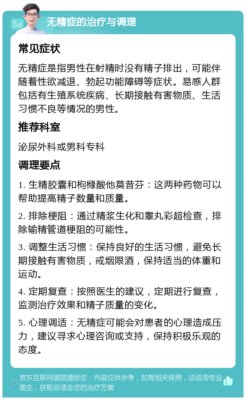 无精症的治疗与调理 常见症状 无精症是指男性在射精时没有精子排出，可能伴随着性欲减退、勃起功能障碍等症状。易感人群包括有生殖系统疾病、长期接触有害物质、生活习惯不良等情况的男性。 推荐科室 泌尿外科或男科专科 调理要点 1. 生精胶囊和枸橼酸他莫昔芬：这两种药物可以帮助提高精子数量和质量。 2. 排除梗阻：通过精浆生化和睾丸彩超检查，排除输精管道梗阻的可能性。 3. 调整生活习惯：保持良好的生活习惯，避免长期接触有害物质，戒烟限酒，保持适当的体重和运动。 4. 定期复查：按照医生的建议，定期进行复查，监测治疗效果和精子质量的变化。 5. 心理调适：无精症可能会对患者的心理造成压力，建议寻求心理咨询或支持，保持积极乐观的态度。