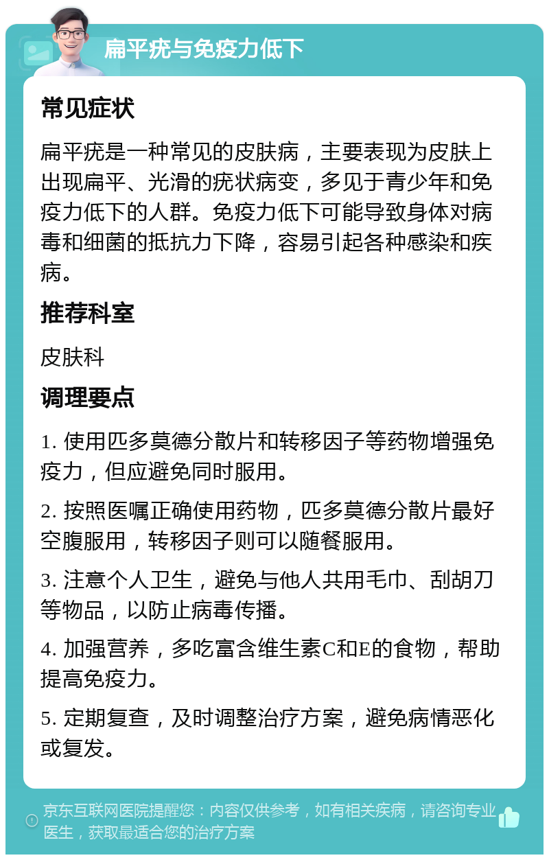 扁平疣与免疫力低下 常见症状 扁平疣是一种常见的皮肤病，主要表现为皮肤上出现扁平、光滑的疣状病变，多见于青少年和免疫力低下的人群。免疫力低下可能导致身体对病毒和细菌的抵抗力下降，容易引起各种感染和疾病。 推荐科室 皮肤科 调理要点 1. 使用匹多莫德分散片和转移因子等药物增强免疫力，但应避免同时服用。 2. 按照医嘱正确使用药物，匹多莫德分散片最好空腹服用，转移因子则可以随餐服用。 3. 注意个人卫生，避免与他人共用毛巾、刮胡刀等物品，以防止病毒传播。 4. 加强营养，多吃富含维生素C和E的食物，帮助提高免疫力。 5. 定期复查，及时调整治疗方案，避免病情恶化或复发。