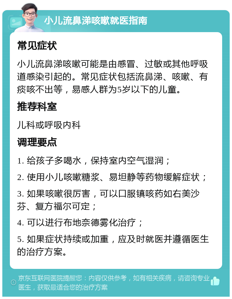 小儿流鼻涕咳嗽就医指南 常见症状 小儿流鼻涕咳嗽可能是由感冒、过敏或其他呼吸道感染引起的。常见症状包括流鼻涕、咳嗽、有痰咳不出等，易感人群为5岁以下的儿童。 推荐科室 儿科或呼吸内科 调理要点 1. 给孩子多喝水，保持室内空气湿润； 2. 使用小儿咳嗽糖浆、易坦静等药物缓解症状； 3. 如果咳嗽很厉害，可以口服镇咳药如右美沙芬、复方福尔可定； 4. 可以进行布地奈德雾化治疗； 5. 如果症状持续或加重，应及时就医并遵循医生的治疗方案。