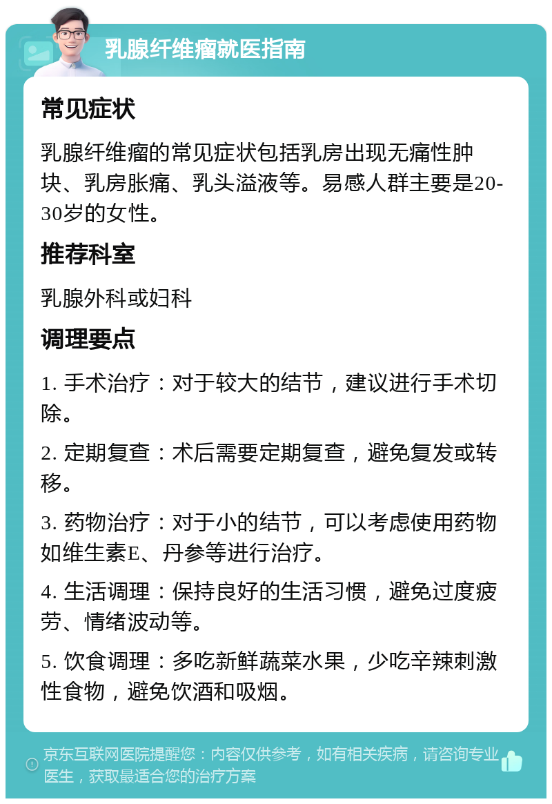 乳腺纤维瘤就医指南 常见症状 乳腺纤维瘤的常见症状包括乳房出现无痛性肿块、乳房胀痛、乳头溢液等。易感人群主要是20-30岁的女性。 推荐科室 乳腺外科或妇科 调理要点 1. 手术治疗：对于较大的结节，建议进行手术切除。 2. 定期复查：术后需要定期复查，避免复发或转移。 3. 药物治疗：对于小的结节，可以考虑使用药物如维生素E、丹参等进行治疗。 4. 生活调理：保持良好的生活习惯，避免过度疲劳、情绪波动等。 5. 饮食调理：多吃新鲜蔬菜水果，少吃辛辣刺激性食物，避免饮酒和吸烟。