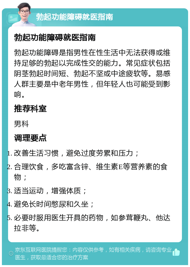 勃起功能障碍就医指南 勃起功能障碍就医指南 勃起功能障碍是指男性在性生活中无法获得或维持足够的勃起以完成性交的能力。常见症状包括阴茎勃起时间短、勃起不坚或中途疲软等。易感人群主要是中老年男性，但年轻人也可能受到影响。 推荐科室 男科 调理要点 改善生活习惯，避免过度劳累和压力； 合理饮食，多吃富含锌、维生素E等营养素的食物； 适当运动，增强体质； 避免长时间憋尿和久坐； 必要时服用医生开具的药物，如参茸鞭丸、他达拉非等。