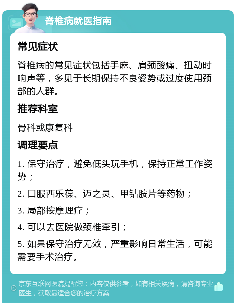 脊椎病就医指南 常见症状 脊椎病的常见症状包括手麻、肩颈酸痛、扭动时响声等，多见于长期保持不良姿势或过度使用颈部的人群。 推荐科室 骨科或康复科 调理要点 1. 保守治疗，避免低头玩手机，保持正常工作姿势； 2. 口服西乐葆、迈之灵、甲钴胺片等药物； 3. 局部按摩理疗； 4. 可以去医院做颈椎牵引； 5. 如果保守治疗无效，严重影响日常生活，可能需要手术治疗。