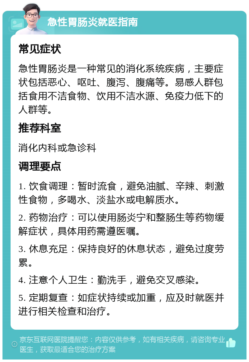 急性胃肠炎就医指南 常见症状 急性胃肠炎是一种常见的消化系统疾病，主要症状包括恶心、呕吐、腹泻、腹痛等。易感人群包括食用不洁食物、饮用不洁水源、免疫力低下的人群等。 推荐科室 消化内科或急诊科 调理要点 1. 饮食调理：暂时流食，避免油腻、辛辣、刺激性食物，多喝水、淡盐水或电解质水。 2. 药物治疗：可以使用肠炎宁和整肠生等药物缓解症状，具体用药需遵医嘱。 3. 休息充足：保持良好的休息状态，避免过度劳累。 4. 注意个人卫生：勤洗手，避免交叉感染。 5. 定期复查：如症状持续或加重，应及时就医并进行相关检查和治疗。