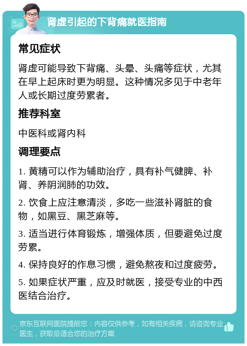 肾虚引起的下背痛就医指南 常见症状 肾虚可能导致下背痛、头晕、头痛等症状，尤其在早上起床时更为明显。这种情况多见于中老年人或长期过度劳累者。 推荐科室 中医科或肾内科 调理要点 1. 黄精可以作为辅助治疗，具有补气健脾、补肾、养阴润肺的功效。 2. 饮食上应注意清淡，多吃一些滋补肾脏的食物，如黑豆、黑芝麻等。 3. 适当进行体育锻炼，增强体质，但要避免过度劳累。 4. 保持良好的作息习惯，避免熬夜和过度疲劳。 5. 如果症状严重，应及时就医，接受专业的中西医结合治疗。