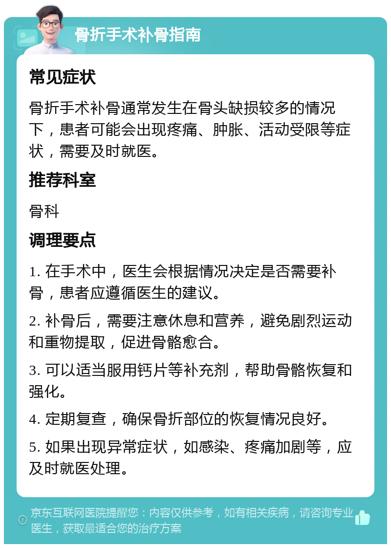 骨折手术补骨指南 常见症状 骨折手术补骨通常发生在骨头缺损较多的情况下，患者可能会出现疼痛、肿胀、活动受限等症状，需要及时就医。 推荐科室 骨科 调理要点 1. 在手术中，医生会根据情况决定是否需要补骨，患者应遵循医生的建议。 2. 补骨后，需要注意休息和营养，避免剧烈运动和重物提取，促进骨骼愈合。 3. 可以适当服用钙片等补充剂，帮助骨骼恢复和强化。 4. 定期复查，确保骨折部位的恢复情况良好。 5. 如果出现异常症状，如感染、疼痛加剧等，应及时就医处理。